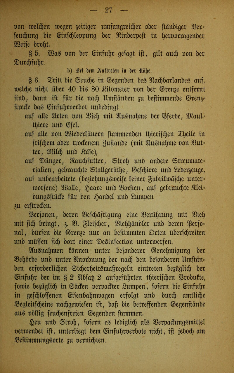 von vodä)on wegen zeitiger nmfangretd^er ober ftänbiger fßtx^ feu^ung bte ©mfd^leppung ber ^linberpeft tn l^eroorragenber SBetfe brol^t. § 5. 2Ba§ non ber ©tnful^r gefagt ift, gilt aud^ non ber ^urd^ful^r. b) ßci km ;Äuftrcnti in kr ilal)r. § 6. Stritt bie ©euc^e in ©egenben be^ 5)tad^barlanbe§ auf, weld^e nid^t über 40 big 80 Kilometer non ber @ren§e entfernt finb, bann ift für bie nad^ Umftänben beftimmenbe (^ren§^ ftrecfe bag ©inful^rnerbot unbebingt auf aüe Slrten non ^iel^ mit 2lugnal^me ber ^ferbe, 3)taul=^ tl^iere unb ©fei, auf alle non SBieberläuem ftammenben tl)ierifd^en St^eile in frifd^em ober trocfenem S^ftanbe (mit Slugnal^me non S8ut== ter, 3Jtild^ unb ^äfe), auf Jünger, 9laud^futter, ©trol^ unb anbere ©treumate^^ rialien, gebrandete ©taügerätlie, ©efd^irre unb ßebergeuge, auf unbearbeitete (be§iel)unggtneife leiner gabrifraäfdee untere morfene) Sßoüe, §aare unb^orften, auf gebraud^te Mei== bunggftüdle für ben §anbel unb Sumpen §u erftredten. ^erfonen, beren ^ef(^äftigung eine ^erü^rung mit 35iel) mit fide bringt, gleifd^er, ^ie^e^nbler unb beren ^erfo^ nal, bürfen bie ©renge nur an beftimmten Drten überfd^reiten unb müffen fid^ bort einer SDeginfection unterwerfen. Slugna^men fönnen unter befonberer ©enel^^igung ber ^eprbe unb unter Slnorbnung ber na(^ ben befonberen Urnftän^^ ben erforberlideen <Bx^ox^üt§>ma^xo^dn eintreten begüglide ber ©infu^r ber im § 2 2lbfa| 2 aufgefül^^ten tl^^erifd^en ^robufte, fowie bejüglide in ©äcfen nerpadfter Sumpen, fofem bie ©inful^^ in gefd^loffenen ©ifenbal^nwagen erfolgt unb burd^ amtlidee ^egleitfdeeine nadegewiefen ift, ba^ bie betreffenben ©egenftänbe aug nöüig feud^enfreien ©egenben ftammen. §eu unb ©troli, fofem eg lebiglid^ alg ^erpadlunggmittel nerwenbet ift, unterliegt bem ©inful^roerbote nid^t, ift jebod^ am ^eftimmunggorte §u nernid^ten.