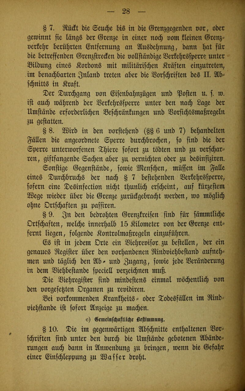 § 7. 0flücft bte Seud^e bB in bte ©renjgegenben vox, ober gerainnt fte läng^ ber Stenge in einer nod^ oom fleinen ©ren§^ oerfeiir berührten Entfernung an Slu^bel^nung, bann t)at für bte betreffenben Eren^ftredten bie ooüftänbige SSerfe^r^f^jerre unter ^itbung eine^ ^orbon^ mit militörifd^en Kräften eingutreten, ■ im benad^barten Qnlanb treten aber bie ^orfd^riften be^ II. 2tb=^ fd^nittg in toft. ^er ®urd6gang oon Eifenbal^npgen unb ^often u. f. ra. ift auc§ mäl^renb ber ^erfel^r^fperre unter ben nad^ Sage ber Umftänbe erforberlid^en ^efd^ränfungen unb 3Sorfid^t^ma^regeln äu geftatten. § 8. Sßirb in ben norftel^enb (§§ 6 unb 7) betianbelten gäüen bie angeorbnete Sperre burd^brod^en, fo finb bie ber Sperre unterioorfenen 5t;^iere fofort §n tobten unb p oerfd^ar=* ren, giftfangenbe Sad^en aber p. oernid^ten ober p be^infipen. Sonftige Eegenftänbe, fotoie SJtenfd^en, müffen im gatte eine^ ^urd^brud^^ ber nad^ § 7 befte^enben 3Serfet)r§fperre, fofern eine ^e^infection nid^t tt)unlid^ erfd^eint; auf fürgeftem 2Bege mieber über bieErenge prücfgebrad^t merben, mo möglid^ o^ne Drtfd^aften p paffiren. § 9. gn ben bebrol^ten ©repfreifen finb für fämmtlid^e Ortfd^aften, raeld^e innerhalb 15 Kilometer non ber Trense ent^ fernt liegen, fotgenbe .^ontrolma^regeln einpfül^ren. ift in jebem Drte ein SSiel^reoifor p beftetten, ber ein genaue^ tttegifter über ben oorl^anbenen tttinboiePeftanb aufnel^=* men unb täglid^ ben 2tb ^ unb Sugang, fotoie jebe SSeränberung in bem ^ie^eftanbe fpeciett oergeid^nen mufe. 5Die 25ie^regifter finb minbeften^ einmal möd^entlid^ oon ben oorgefe^ten Organen gu reoibiren. ^ei oorfommenben ^ranfl^eit^^* ober 5tobe^fätten im 9^inb^ oie^ftanbe ift fofort Slngeige gu mad^en. c) <Scmcittfd)afllicl)t ßf|Hmmmig. § 10. ®ie im gegenmärtigen Slbfd^nitte entl^altenen ^or^ fd^riften finb unter ben burd^ bie Umftänbe gebotenen Slbänbe^ rungen aud^ bann in 2lntoenbung gu bringen, toenn bie Eefal^r einer Einfd^leppung gu ttßaffer brol^t.