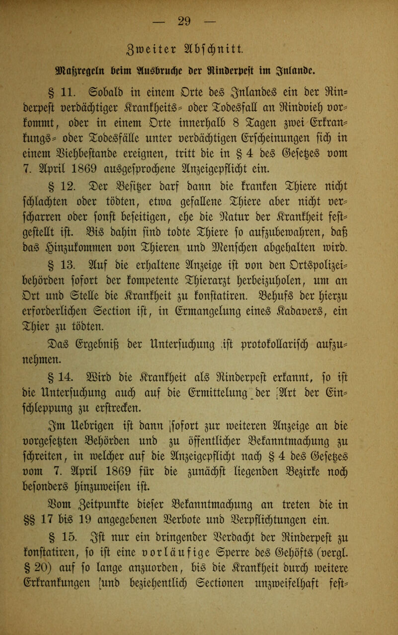 3tt)eiter Slbfd^nttt. aJlafercoeltt beim 5(u^bru(^c ber 9linberbeft im Snitittbe. § 11. ©obalb in einem Drte be§ Qnlanbe^ ein ber 9fUn= berpeft nerbäd^tiger ^ranf^eit§^= ober ^obe^faH an ^ünbntel^ nor=* fommt, ober in einem Drte innerl^alb 8 ^agen gmei ©rfran^ fungg^’ ober ^obegfälle unter nerbä(^tigen @rf(Meinungen fid^ in einem ^Sie^beftanbe ereignen, tritt bie in § 4 be§ @efe^e§ oom 7. Epril 1869 au^gefprod^ene 5tngeigepfli($t ein. § 12. S)er hefiger barf bann bie franfen ^^iere nid^t f(^la($ten ober tobten, etraa gefallene aber nid^t ner=^ fd^arren ober fonft befeitigen, e^e bie 5^atur ber ^ranf^eit feft^^ geftettt ift. ^i§ ba^in finb tobte 5l^iere fo auftubematiren, bafe ba^ §inp!ommen non ^§ieren unb 3)tenfd^en abgebalten mirb. § 13. Stuf bie erljaltene 5ln§eige ift non ben Ort^polijei== beworben fofort ber kompetente ST^ierar^t l^erbeigul^olen, um an Drt unb ©teile bie ^ranf^eit gu fonftatiren. ^e^uf§ ber l^iergu erforberlid^en ©ection ift, in Ermangelung eine^ £abaner§, ein ^l;ier §u tobten. S)a^ Ergebnis ber Unterfud^ung .ift protofoEarifd^ aufju^ nehmen. § 14. Sßirb bie ^ranf^eit alß 9tinberpeft erkannt, fo ift bie IXnterfud^ung au($ auf bie Ermittelung'^ ber [Slrt ber Ein^ fd^leppung in erftredten. Qm klebrigen ift bann jfofort §ur weiteren Slngeige an bie norgefe^ten ^e^örben unb §u öffentli($er ^ekanntmad^ung p fd^reiten, in meld^er auf bie Slngeigepflid^t nad^ § 4 be^ Eefe^e^ nom 7. 3lpril 1869 für bie pnäd^ft liegenben ^ejirke nod^ befonber^ S^njumeifen ift. ^om ^ekanntmad^ung an treten bie in §§ 17 bi^ 19 angegebenen SSerbote unb ^erpflid^tungen ein. § 15. Qft nur ein bringenber ^Serbad^t ber S^inberpeft gu konftatiren, fo ift eine oorläufige ©perre ht§> Ee^öft^ (nergl § 20) auf fo lange anguorben, bi^ bie tonk^eit burd^ weitere Erkrankungen [unb be^ie^entlid^ ©ectionen ungweifel^aft feft^