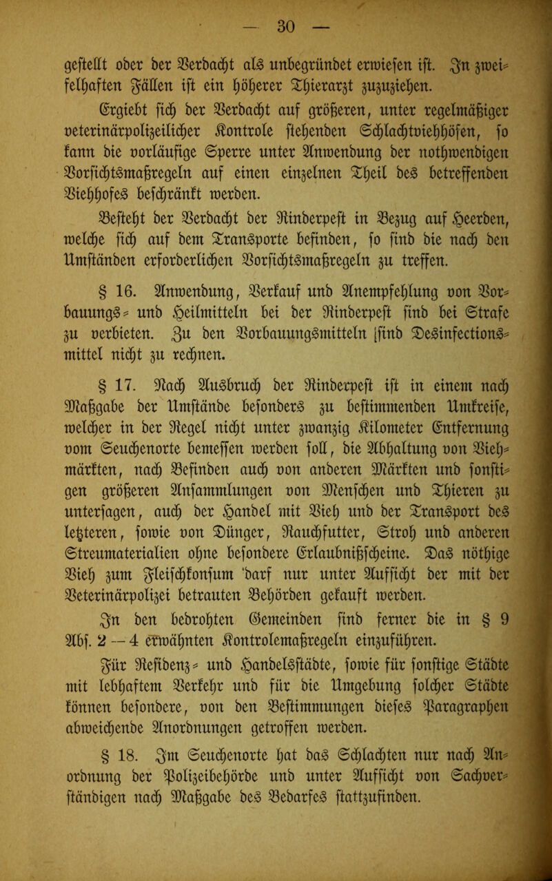 geftettt ober her 3Serbad^t aU unbegrünbet erliefen ift. Qn fel^aften gäEen ift ein l^öl^erer ^^ierar^t gugujiel^en. ©rgiebt fid^ ber 3Serbad^t auf gröberen, unter regelmäbiger t)eterinärpoHgeil{(Jer ^ontrole ftel^enben ©d^la(5tt)ie]^^öfen, fo tann bie oorläufige ©perre unter 5tnu)enbung ber not^raenbigen ^orfid^t^mabregeln auf einen einzelnen ^^eil be§ betreffenden ^ie^^ofe^ bef($räntt werben. ^eftel^t ber SSerbad^t ber 9fUnberpeft in ^e§ug auf beerben, n)et(be fid^ auf bem ^ran^porte befinben, fo finb bie nad^ ben Umftänben erforberli(^en SSorfi(^t§mabregetn ju treffen. § 16. Stnwenbung, Verlauf unb 2lnentpfe^lung non SSor^ bauung§^= unb Heilmitteln bei ber 9fUnberpeft finb bei ©träfe §u oerbieten. 3^^ 3Sorbauung§mitteln [finb S)e^infection^== mittel ni($t ^u red^nen. § 17. 97a($ Slu^brud^ ber Mnberpeft ift in einem na($ SJtabgabe ber IXmftänbe befonber^ §u beftimmenben IXmlreife, meld^er in ber Siegel nid^t unter gwan^ig Kilometer Entfernung oom ©eu(^enorte bemeffen werben foll, bie Slbbaltung oon 3Siel)=^ märften, nad^ befinben aud^ oon anberen ^Iftärften unb fonfti== gen größeren 2lnfammlungen oon 3)tenfd^en unb ^^ieren gu unterlagen, aud^ ber ber Stran^port be^ festeren, fowie oon Jünger, Slaud^futter, ©trol^ unb anberen ©treumaterialien ol^ne befonbere Erlaubnijgfd^eine. ®a§ nöt^ige ^ie^ §um gleifd^fonfum ‘barf nur unter 3luffid^t ber mit ber ^Seterinärpoligei betrauten ^e^örben gefauft werben. Qn ben bebro^ten Eemeinben finb ferner bie in § 9 5lbf. 2—4 eTwäl^nten ^ontrolemabregeln ein^ufül^ren. gür 9flefiben5== unb H^^nbel^ftäbte, fowie für fonftige ©täbte mit lebhaftem SSerfe^r unb für bie Umgebung fold^er ©täbte fönnen befonbere, oon ben ^eftimmungen biefe^ Paragraphen abweidhenbe Slnorbnungen getroffen werben. § 18. 3m ©eu(^enorte Ijat ba^ ©cblad^ten nur na(5 2lm orbnung ber poligeibehörbe unb unter 2luffidht oon ©a(^oer=^ ftänbigen nadh 9Jlabgabe be^ ^ebarfe^ ftattjufinben.