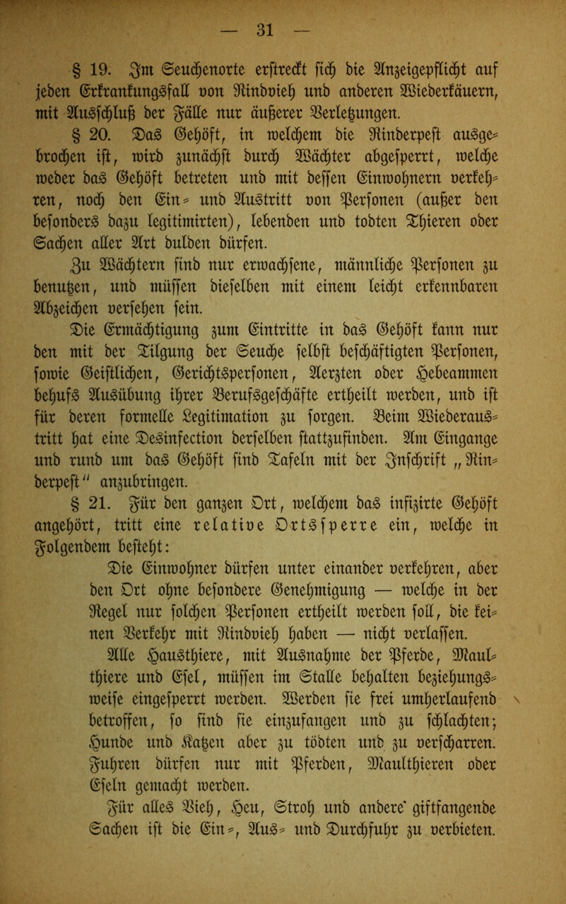 § 19. Qm 6eu(^enorte erftre(ft fid^ bte Slngeigepftid^t auf jeben ©rftanfung^faH von 9tinbx)tel^ unb anberen Sßteberfäuern, mit Slu^fd^luß ber gatte nur äußerer ^erlelungen. § 20. ^a^ in rcetd^em bte 9fUnberpeft au^ge^ ko(^en ift, mirb pnäd^ft bur$ Söäd^ter abgefperrt, meld^e meber ba§ ©el^öft betreten unb mit beffen ©inrao^nern rertet)^ ren, no(5 ben @tn= unb 3tu^tritt non ^erfonen (aufeer ben befonber^ ba§u legitimirten), lebenben unb tobten ^t)ieren ober 6a(^en atter 5lrt bulben bürfen. 3u Söäd^tern ftnb nur ertnad^fene, männlid^e ^erfonen gu benugen, unb muffen btefelben mit einem leidet erfennbaren Slbjeid^en nerfel^en fein. 2)ie ©rmäd^tigung §um Eintritte in ba§ ^el^öft fann nur ben mit ber Tilgung ber 6eud^e felbft befd^äftigten ^erfonen, foTüie ©eiftlid^en, ©erid^t^perfonen ^ 2ler§ten ober §ebeammen bet)uf§ Stu^übung i^rer ^erufggef($äfte ert^eilt merben^ unb ift für beren formette Legitimation §u forgen. ^eim 3öieberau^= tritt t)at eine ^e^infection berfetben ftattpfinben. 2lm ©ingange unb runb um ba^ ©e^öft finb tafeln mit ber Qnfd^rift „^in^ berpeft^' angubringen. § 21. gür ben ganzen Drt, meld^em ba^ infi^irte ©el^öft ange^ört, tritt eine retatine Drt^fperre ein, metd^e in gotgenbem befielet: ^ie ©inmo^ner bürfen unter einanber nertel^ren, aber ben Drt ol^ne befonbere Genehmigung — welche in ber Flegel nur foldhen ^erfonen ert^eitt tnerben fott, bie !ei= neu ^Sertehr mit Mnbniet; h^ben — nid^t neriaffen. 2ttte §au^thiere, mit Slu^nahme ber ^ferbe, 3Jtaut^ tf)iere unb ©fei, müffen im ©tatte bemalten be§iehung^== meife eingefperrt merben. Söerben fie frei umheiiaufenb \ betroffen, fo finb fie eingufangen unb in fdhladhten; §unbe unb ^a|en aber §u tobten unb in nerfc^arren. gurren bürfen nur mit ^ferben, 3)taultl)ieren ober ©fein gemadht merben, gür atte§ ^iel;, §eu, ©troh unb anbere* giftfangenbe ©achen ift bte ©tn=, ^lu^^' unb ^urdhfu^r in nerbieten.