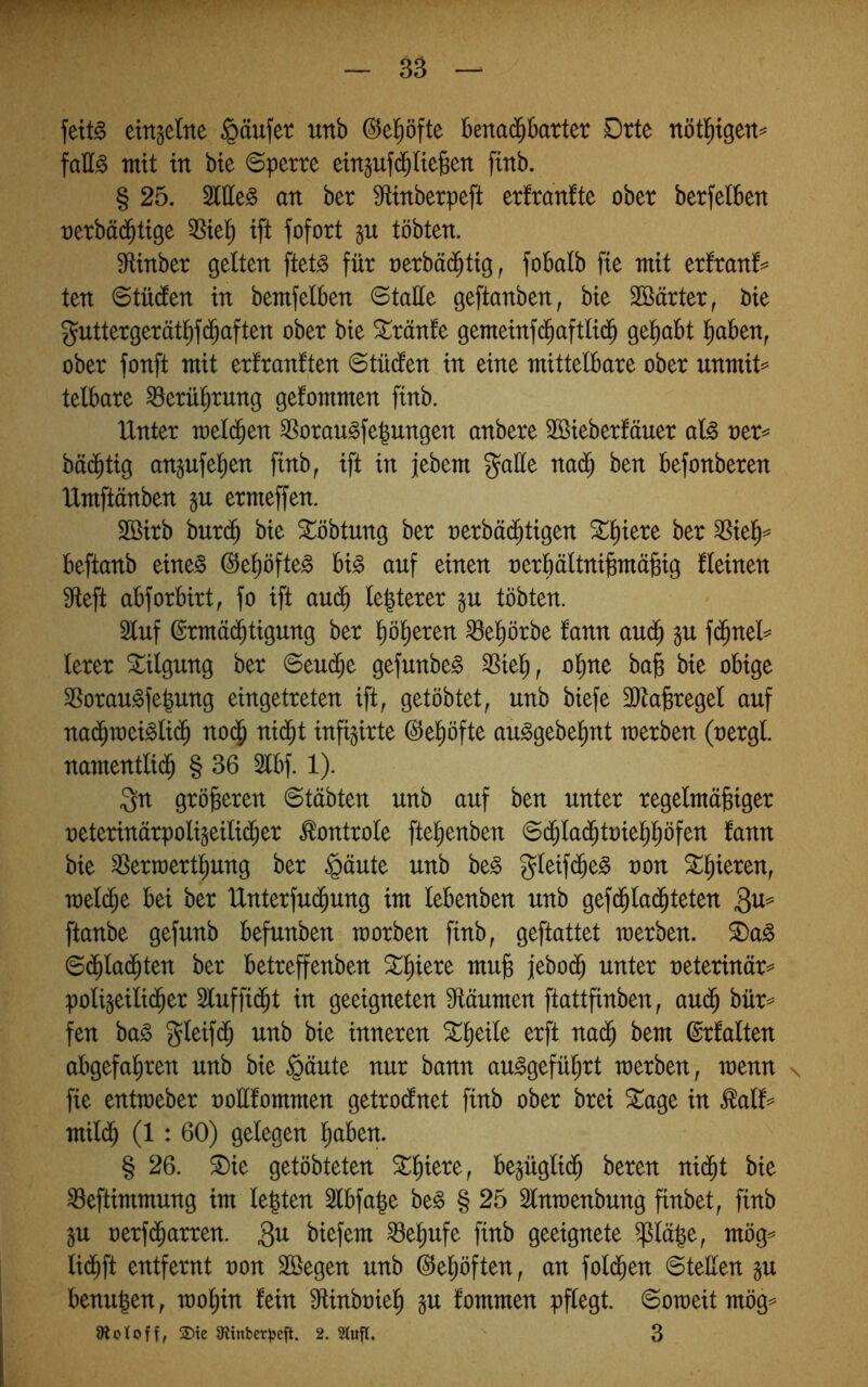 — 3B — fett^ einzelne §äufet unb ^el^öfte benai^barter Drte nötl^{gen== faH§ mit in bie 6perre etngufd^ltefeett finb. § 25. Sittel an ber Mnberpeft erfranfte ober berfetben oerbäd^tige ift fofort tobten. ültnber gelten ftet§ für oerbä(^ttg, fobalb fie mit erfranf^^ ten ©tüden in bemfelben ©taüe geftanben, bie SBärter, bie guttergerätl)f($aften ober bie Slränle gemeinfd^aftlic^ gehabt l^aben, ober fonft mit erfranften ©tüden in eine mittelbare ober unmit^ telbare ^erü^rung gefommen finb. Unter melcben SSorau^fe^ungen anbere Söieberfäuer al^ rer=^ bäc^tig angufe^en finb, ift in jebem gatte nad^ ben befonberen Umftänben ju ermeffen. Sßirb burd^ bie ^öbtung ber oerbäd^tigen SL:^iere ber 3^iel^^ beftanb eine§ ®el)öfte^ U§> auf einen oerbältnibmäjgig fleinen Sfteft abforbirt, fo ift aud^ le|terer tobten. 2luf ©rmäd^tigung ber liöl^eren ^el)örbe fann au(^ §u fd^nel^ lerer Tilgung ber ©eu(^e gefunbe^ ^iel^, ol^ne ba§ bie obige 3Sorau§fe|ung eingetreten ift, getöbtet, unb biefe 3ttabregel auf na(^n)ei^li($ no($ nid^t infigirte ©el^öfte au^gebel^nt merben (uergl. namentlid^ § 36 5lbf. 1). gn gröberen ©tübten unb auf ben unter regelmäbiger ueterinärpoligeilid^er ^ontrole ftelienben ©d^lad^toiel^l^öfen lann bie ^erraert^ung ber §äute unb be§ gleifd^e^ uon ^l^ieren, meld^e bei ber Unterfu(^ung im lebenben unb gef($la(^teten ftanbe gefunb befunben morben finb, geftattet merben. 5E)a^ ©(^lad^ten ber betreffenben mub jebod^ unter neterinär^ poli^eilid^er 3luffi($t in geeigneten 9täumen ftattfinben, aud^ bür^ fen ba^ gleifdb unb bie inneren 5t:^eile erft na(^ bem ©rfalten abgefahren unb bie §äute nur bann au^gefü^rt merben, menn n fie entmeber oottfommen getro(lnet finb ober brei ^age in ^alf‘== mil(^ (1: 60) gelegen h^ben. § 26. ^ie getöbteten Schiere, begüglidh beren ni(^t bie ^eftimmung im legten Slbfage be§ § 25 Slnmenbung finbet, finb ju oerf(harren. 3^ biefem ^egufe finb geeignete ^läge, mög^ lidhft entfernt non Söegen unb (^egöften, an fold^en ©teilen gu benugen, mogin lein tttinbuieg §u lommen pflegt, ©omeit mög^ »ioloff, 2)te 9?inber^3eft. 2. 5Kufl. 3