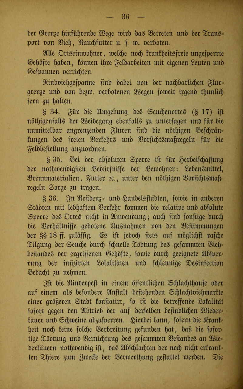 ber ©ten^e l^tnfül^renbe 2öege it)irb ba§ betreten unb ber %xan§^ port von 9ftau($futter u. f. m. verboten. 2ltte Drt§etntüol)ner, weld^e no^ ftatt!^eit^freie ungefperrte ©el^öfte ^)ahtn, fönnen i^re gelbarbeiten mit eigenen Leuten unb (^efpannen netri(^ten. 9iinbt)iet;gefpanne finb babei non bet nad^barlid^en gUir= gtenge unb non be^n). nerbotenen Söegen foraeit irgenb t^untid; fern gu l^alten. | § 34. gür bie Umgebung be^ ©eud^enorte^ (§ 17) ift | nöt^igenfatt^ ber Sßeibegang ebenfalls §u unterfagen unD für bie I unmittelbar angrengenben gluren finb bie nötl)igen ^efd^räm i fungen be^ freien 3Serlel)r§ unb ^orfi($t§ma§regeln für bie gelbbefteüung anguorbnen. : § 35. ^ei ber abfoluten ©perre ift für §erbeif(^affung ber notlimenbigften ^ebürfniffe ber ^emoliner: Seben^mittel, Brennmaterialien, gutter 2c., unter ben nöt^igen Borfid^t^ma^^ regeln ©orge gu tragen. § 36. 3n 9ftefiben5=^ unb §anbel§ftäbten, fotnie in anberen ; ©täbten mit lebliaftem Berfel^r fommen bie relatine unb abfolute ©perre be^ Drte^ nic^t in 3lnmenbung; auä) finb fonftige burd; ; bie Berl)ältniffe gebotene 3lu§na^men non ben Beftimmungen j ber §§ 18 ff. §uläffig. ift febod^ ftet^ auf möglid^ft rafc^e S^ilgung ber ©eud;e burc^ fd^nelle ^öbtung beg gefammten Biel;= beftanbe^ ber ergriffenen ©e^öfte, fomie burd^ geeignete Slbfper^ rung ber infigirten Sofalitäten unb fc^leunige Se^infection Bebdd^t gu nel)men. 3ft bie 31inberpeft in einem öffentlid^en ©d^lad^t^aufe ober auf einem al^ befonbere Slnftalt befte^enben ©d^lad^tnie^martte einer gröjseren ©tabt fonftatirt^ fo ift bie betreffenbe Sofalität fofort gegen ben 3lbtrieb ber auf berfelben befinblid^en SBieber^ fäuer unb ©d^meine abgufperren. hierbei fann, fofern bie ^ranf== l)eit noc^ feine fol(^e Berbreitung gefunben l;at, ba§ bie fofor^ tige ^öbtung unb Bernid^tung be§ gefammten Beftanbe^ an 3öie== berfäuern notlimenbig ift, ba§ 5lbf(^lad^ten ber nod^ nid^t erfranf^ ten Stl)iere §um ber Berinertl^ung geftattet merben. ^ie