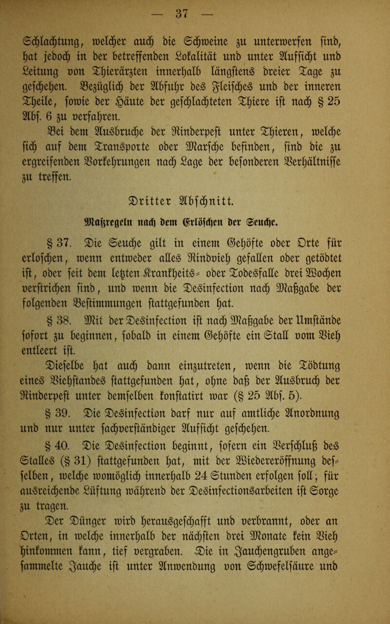 au^ bte ©d^raeine unterwerfen finb, l^at jebod^ in ber betreffenben Sofalität unb unter Sluffid^t unb Leitung von ^^ierär^ten innertialb tängften^ breter ^age ju gefd^el^en. ^e§üglt($ ber Slbfu^r ho§> gleifd^e^ unb ber inneren ^^eile, fowie ber §äute ber gefd;lac^teten ^^iere ift na($ § 25 2lbf. 6 gu «erfahren. ^ei beni ^u^brud^e ber ^iinberpeft unter S^t)ieren, weld^e fid^ auf bem ^ran^porte ober 3Jtarf($e befinben, finb bie p ergreifenben 3^orferrungen nad^ Sage ber befonberen ^ertjältniffe gu treffen. dritter Slbfd^nitt. 9)laferc0cltt najtj bem ^rlbid^en ber <®eud^c, § 37. ^ie Seu($e gilt in einem ^el^öfte ober Orte für erlof(^en, wenn entweber aüe^ S^inbniel^ gefallen ober gelobtet ift, ober feit bem lebten tonf^eit^=^ ober ^obe^faüe brei2Ö0(^en nerftrid^en finb, unb wenn bie ^e^infection na^ 3)ta^gabe ber folgenben ^eftimmungen ftattgefunben ^)at § 38. SJtit ber Oe^infection ift na(^ 9}ta§gabe ber Umftänbe fofort §u beginnen, fobalb in einem ©e^öfte ein Statt oom ^iel^ entleert ift. SDiefelbe l)at au^ bann ein^utreten, wenn bie ^öbtung eine^ 35iel)ftanbeg ftattgefunben l^at, ol;ne ba^ ber 2lu§bru(5 ber S^tinberpeft unter bemfelben fonftatirt mar (§ 25 2lbf. 5). § 39. ^ie ^e^infection barf nur auf amtlid^e 2lnorbnung unb nur unter fa(^oerftänbiger 2luffi(^t gefd^e^en. §40. ^ie ^e^infection beginnt, fofern ein 3Serf(^lu| be^ Stattet (§31) ftattgefunben l)at, mit ber Söiebereröffnung bef=^ felben, meld^e momöglid^ innerl^alb 24 6tunben erfolgen fott-, für au-oreid^enbe Süftung mä^renb ber ^e^infection^arbeiten ift Sorge gu tragen. ®er Jünger mirb l^erau^gef(^afft unb nerbrannt, ober an Orten, in mel^e innerl^alb ber näd^ften brei Sittonate fein 35iel^ l^infommen fann, tief nergraben. »®ie in Qaui^engruben ange=» fammelte Qaud^e ift unter Slnmenbung non Sd^mefelfäure unb