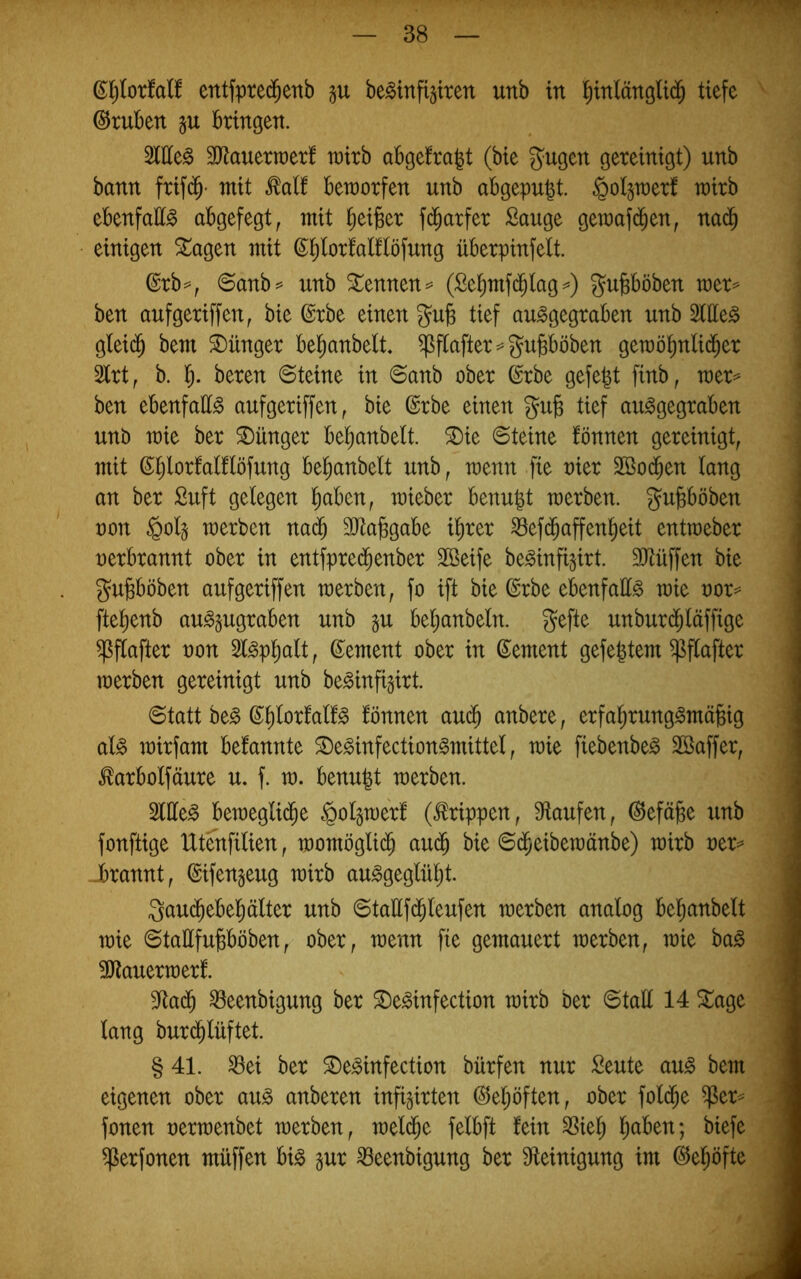 entfpred^enb be^infipen unb in l^mlänglid^ tiefe Stuben §u bringen. Sittel äJtauerraerf wirb abgefra^t (bie Saugen gereinigt) unb bann frifd^- mit ^atf beworfen unb abgepu^t. §ol§wer! wirb ebenfatt^ abgefegt, mit Ifieiber f(^arfer Sauge gewaf(^^en, na(^ einigen ^agen mit (^^lortalflöfung überpinfelt. ©rb^, ©anb^ unb kennen == (Sebmfd^lag^) ^^ubböben wer^^ ben aufgeriffen, bie @rbe einen gub tief au^gegraben unb Stilen glei(^ bem Jünger bel^anbelt. ^flafter^^gubböben gewöbnlid^er 2lrt, b. l). beren ©teine in ©anb ober ©rbe gefegt finb, wer^ ben ebenfatt^ aufgeriffen, bie (Srbe einen gub tief au^gegraben unb wie ber S)ünger bel^anbelt. Sie ©teine fönnen gereinigt, mit ßporfaülöfung be^anbelt unb, wenn fie oier 2Ö0(ben lang an ber Suft gelegen ^aben, wieber benu|t werben, gu^böben oon §olj werben nad§ äJtabgabe i^rer ^efd^affen^eit entweber oerbrannt ober in entfprecbenber Sßeife be^infi^irt. Mffen bie gubböben aufgeriffen werben, fo ift bie ©rbe ebenfalls wie oor^ ftel^enb au^§ugraben unb gu beljanbeln. gefte unburd^läffige ^flafter non Sl^pl^alt, ©ement ober in Zement gefegtem ^flafter werben gereinigt unb be^infigirt. ©tatt be^ ß^glorfal!^ fönnen au^ anbere, erfagrung^mägig al^ wirfam bekannte Se^infection^mittel, wie fiebenbe^ SBaffer, ^arbolfäure u. f. w. benugt werben. Sllle^ bewegli($e §ol§werf (Grippen, Ütaufen, ©efäjge unb fonftige Utenfilien, womögli($ aud^ bie ©(^eibewänbe) wirb oer=^ Jbrannt, ©ifen^eug wirb au^geglügt. Qauc^ebegälter unb ©tattf(bleufen werben analog beganbelt wie ©taEfujsböben, ober, wenn fie gemauert werben, wie ba^ 5Dtauerwerf. 9^a(b ^eenbigung ber Se^infection wirb ber ©tall 14 Sage lang burd^lüftet. § 41. ^ei ber Se^infection bürfen nur Seute au^ bem eigenen ober au^ anberen infigirten ©egöften, ober fold^e ^er^ fonen oerwenbet werben, weld^e felbft fein ^iel; gaben; biefe ^erfonen müffen bi^ §ur ^eenbigung ber 3fteinigung im @egöfte