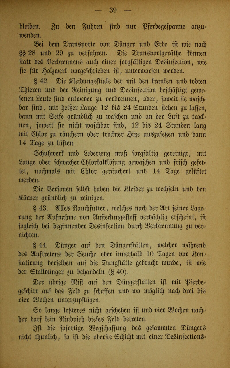 bleiben. Qu ben gul^rcn finb nur ^ferbegefpanne an§u= wenben. ^ei bem ^ran^porte non ^Dünger unb ®rbe ift mit ua^ §§ 28 unb 29 §u nerfa^ren. ^te Strangportgerätl^e fönnen [tatt be^ SSerbrennen^ au($ einer forgfältigen ^e^infection, tnie fie für §oI§u)erf norgefi^rieben ift, unterworfen werben. § 42. ^ie Meibunggftü(!e ber mit ben Iranfen unb tobten filieren unb ber ^^einigung unb ^e^infection befd^äftigt gewe^ fenen ßeute finb entweber gu nerbrennen, ober, foweit fie waf(J^ bar finb, mit l)ei)8er Sauge 12 hi§> 24 ©tunben ftefien §u laffen, bann mit 6eife grünblid^ gu waf(^en unb an ber Suft gu trodt== nen, foweit fie nid^t waf($bar finb, 12 hi§> 24 6tunben lang mit (^Ijlor gu räuchern ober trodtner §i|e au^s^fegen unb bann 14 ^age ju lüften. ©d^u^werf unb Seber^eug mug forgfältig gereinigt, mit Sauge ober fd^wadijer ßl)lorlalflöfung gewafd^en unb frifd^ gefet= tet, nod^malg mit ©^lor geräu(^ert unb 14 ^age gelüftet werben. ®ie ^erfonen felbft liaben bie Kleiber §u wed^feln unb ben Körper grünblid^ §u reinigen. § 43. Sllle^ Sflaud^futter, weld^e^ nad^ ber Slrt feiner Sage^ rung ber 5lufnal)me non Slnftedlung^ftoff nerbäd^tig erfd^eint, ift foglei(^ bei beginnenber ^e^infection burd^ ^Verbrennung §u ner^ nid^ten. § 44. Jünger auf ben ^üngerftätten, welcher wä^renb be§ 2luftreten§ ber ©eud^e ober innerl)alb 10 ^agen nor .^on== ftatirung berfelben auf bie ^ungftätte gebrai^t würbe, ift wie ber ©tallbünger ^u bel^anbeln (§ 40). S)er übrige SJtift auf ben ^üngerftätten ift mit ^ferbe=^ gefd^irr auf ba^ gelb §u f($affen unb wo möglid^ nad^ brei hi§> nier 2Ö0($en unter^upflügen. 6o lange legtere^ nid^t gefd^el^en ift unb nier 2öo(^en nad^^ l^er barf fein 9tinbniel) biefe^ gelb betreten. gft bie fofortige Söegfd^affung be§ gefammten ^ünger^ ni(^t tl)unlid^, fo ift bie oberfte ©(^id^t mit einer ^e^infection^^