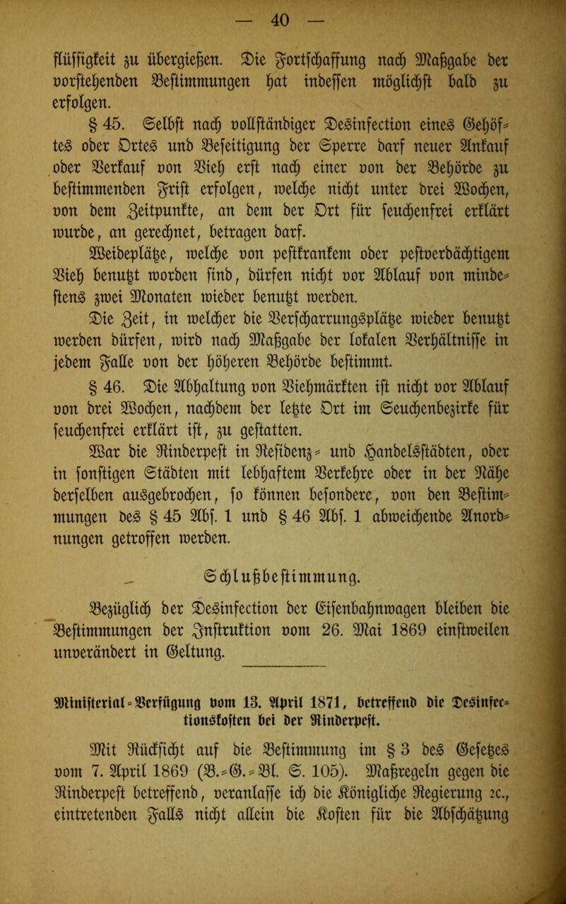 flüffigfeit übergie^en. ^te gottf(^affung nad^ SJlabgabe ber t)orftel^enben ^eftttnmungen '^at tnbeffen möglid^ft halb ju erfolgen. § 45. ©elbft na($ oollftänbiger 3)e§infectton etne^ ©e^ö^ te^ ober Drte^ unb ^efeitigung ber «Sperre barf neuer Slnfauf ober Verlauf non ^te^ erft nad^ einer oon ber ^el)örbe beftimmenben grift erfolgen, raeld^e nid^t unter bret Sßocben, oon bem bem ber Drt für feui^enfret erllärt raurbe, an gered^net, betragen barf. Sßeibepläge, weld^e oon peftfranfem ober peftoerbäd^tigem ^iel^ benu^t raorben finb, bürfen nicht 2lblauf oon ntinbe^ ften^ §n)ei 3)lonaten raieber benu|t n)erben. ®ie 3^tt, in bie S3erfdharrung§plä|e toieber benu^t loerben bürfen, wirb nadh SJtajsgabe ber lofalen ^erhältniffe in jebem gatte oon ber höheren ^ehörbe beftimmt. § 46. ^ie 2lbhaltung oon SSiehmärften ift nidht oor Slblauf oon brei Söodhen, nadhbetn ber le|te Drt im ©eudhenbejirfe für feudhenfrei erllärt ift, gu geftatten. Sßar bie ^flinberpeft in S^tefibens^» unb §anbel^ftäbten, ober in fonftigen Stabten mit lebhaftem ^Serfehre ober in ber 5Rähe berfelben au^gebrodhen, fo fönnen befonberc, oon ben Seftto mungen Oe§ § 45 2lbf. 1 unb § 46 2lbf. 1 abmeid^enbe Slnorb^ nungen getroffen raerben. _ S(^luPeftimmung. ^ejügli(^ ber ^)e^infection ber ©ifenbahnmagen bleiben bie iBeftimmungen ber gnftruftion oom 26. 3Jtai 1869 einftmeilen unoeränbert in Geltung. 95ltnljterirtl=S5crfÜ0img oom 13. 5(pnl 1871, OctrcffeiiO Oie !^c^infec= tionöfojtcn bei Oer 9lln0erpe|t. 3Jtit S^üdlfidht auf bie ^eftimmung im § 3 be^ ©efe^e^ oom 7. Slpril 1869 S. 105). SJta^regeln gegen bie 3^inberpeft betreffenb, oeranlaffe idh bie königliche 9fiegierung 2C., eintretenben gatt^ ni^t attein bie koften für bie 2lbfchä|ung