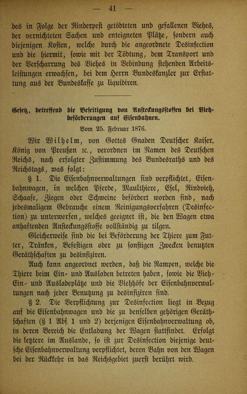 be^ in golge ber Sflinbetpeft getöbteten unb gefallenen ^tel)e^^ ber nernid^teten ©ad^en unb enteigneten ^lä^e, fonbern aud^ biejenigen Soften, roeld^e burd^ bie angeorbnete ^e^infection unb bie Ijiermit, foraie mit ber St^öbtung, bem Sran^port unb ber ^erf($arrung be^ SSiel^e^ in ^ebinbung [tel^enben 2lrbeit^= leiftungen ern)a($fen, bei km §errn ^unbe^fangler jur (Srftat== tung au^ ber ^unbe^faffe §u Uquibiren. @efel5, betreffcnD Me ©efeitigung bon Slnftetfungi^ftoffett bei sneb= befbrberungen auf ©Ifenbabnen. Som 25. Februar 1876. 2öir Sßill^elm, non @otte^ ©naben ^eutfd^er ^aifer, ^önig non ^reu^en ic., nerorbnen im 3^amen be^ ©eutfd^en nad^ erfolgter Sitftimmung be§ 33unbe^ratl^§ unb be^ S^eid^^tag^, tna^ folgt: § 1. ^ie ©ifenbal^nnerraaltungen finb nerpfli($tet, ©ifen== balinmagen, in mel($en ^ferbe, 3)tault^iere, ©fei, Mnbniel), ©c^aafe, okr ©d^raeine beförbert morben finb, nad^ jebe^maligem ©ebrau(^e einem 9fieinigung§nerfal)ren (^e^infec=* tion) gu untermerfen, meli^e^ geeignet ift, bie ben SSagen etma anl^aftenben Slnftecfung^ftoffe nollftänbig §u tilgen. ©lei(^ertneife finb bie bei ^eförberung ber ^l^iere jum gut> ter, Uranien, ^efeftigen ober §u fonftigen Qvo^ätn benu|ten ©erätl^f($aften §u be^infi^iren. ^U(^ tarn angeorbnet raerben, ba§ bie Sflampen, mel(^e bie ^§iere beim ©in^ unb 3lu^laben betreten l^aben, fotoie bie SSiel^^ ©in^ unb 2lu^labepläk nnb bie 39iel)l)öfe ber ©ifenbal^nnermal^^ tungen nad^ jeber ®enu|ung §u be^infigiren finb. § 2. ^ie SSerpflic^tung gur ©e^infection liegt in ^epg auf bie ©ifenbalmtnagen unb bie p benfelben gel)örigen ©erätl)^ fd^aften (§ 1 2lbf. 1 unb 2) berjenigen ©ifenbal^nnertnaltung ob, in beren ^ereic^ bie ©ntlabung ber Sßagen ftattfinbet. ©rfolgt bie leptere im Slu^lanbe, fo ift gur 2)e^infection biejenige beut== fd^e ©ifenbaljnnertnaltung nerpflid^tet, beren ^al^n non ben 2Bagen bei ber Siüdfel^r in baS 9ieic§§gebiet guerft berührt mirb.