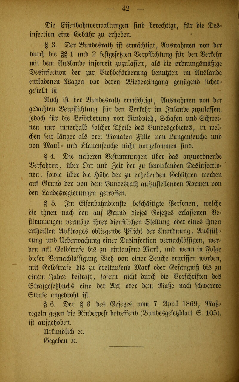 ^te ©tfettbal^nrettüaUungen finb füt bte infection eine ©ebül^r §u er!)eben. § 3. ©er ^unbe^rat^) ift ermäc^ttgt, 2lu^nal^men von bet burd^ bie §§ 1 unb 2 feftgefe|ten 3Serpfli(^tung für ben 3Serfel^r mit bem 2lu^fanbe mfotoeit §u§ulaffen, al§> bte orbnung^niä^tge ©e^infectton ber gur SSie^beförberung benufeten tm Slu^lanbe entlabenen SBagen vox bereu Sötebereingang genügenb fid^er== gefteüt ift. 5lud^ ift ber ^unbe^ratl^ ermäd^tigt, Slu^ual^men uon ber gebadeten ^erpflid^tung für ben 35erfe^r tut Qnlanbe jujulaffeu, jebod^ für bte ^eförberung non Mnbutel^, ©($afen unb <Bä)xoou neu nur innerhalb fol(^er ©^etle be^ ^unbe^gebiete^, in rvoU ($en feit länger aU brei 3)tonaten gätte non £ungenfeud^e unb non 3Jtaul=^ unb ^lauenfeud^e nic^t norgelontnten finb. § 4. ©ie näheren ^eftiutmungen über ha§> anjuorbnenbe ^erfal^ren, über Drt unb ber in berairfenben ©e^infectio^ neu, fotnie über bie §ö^e ber gu erl)ebenben @ebül)ren tnerben auf @runb ber non beut ^unbe^rat^ aufgufteüenben 3ftormen non ben Sanbe^regierungen getroffen. § 5. ßifenba^nbienfte befd^äftigte ^erfonen, tneld^e bie i^nen nad^ ben auf (^runb biefe^ ^efe|e§ erlaffenen ^e== ftimmungen nerntöge i^rer bienftlid^en ©teüung ober eine^ i^nen ertlieilten Sluftrage^ obliegenbe ^ftid^t ber Stnorbnung, 2lu^fül)=^ rung unb Uebertnad^ung einer ©e^infection nernad^läffigen, xoox^ ben mit (IJelbftrafe bi» in eintaufenb 3Jtarf, unb tnenn in golge biefer ^ernad^läffigung SSie^ non einer 6eu(^e ergriffen raorben, mit (S^elbftrafe bi^ in breitaufenb 3Jtarl ober ©efängnib bi^ in einem gal^re beftraft, fofern ni(Jt burdb bie SSorf^riften be^ ©trafgefe^bu($g eine ber 3lrt ober bem ä^tafee nad^ fd^tnerere Strafe angebrol^t ift. § 6. ©er § 6 be^ @efe|e§ nom 7. Slpril 1869, regeln gegen bie 9tinberpeft betreffenb (^unbe^gefe^blatt ©. 105), ift aufgelioben. IXrfunblid^ 2C. (Gegeben 2C.