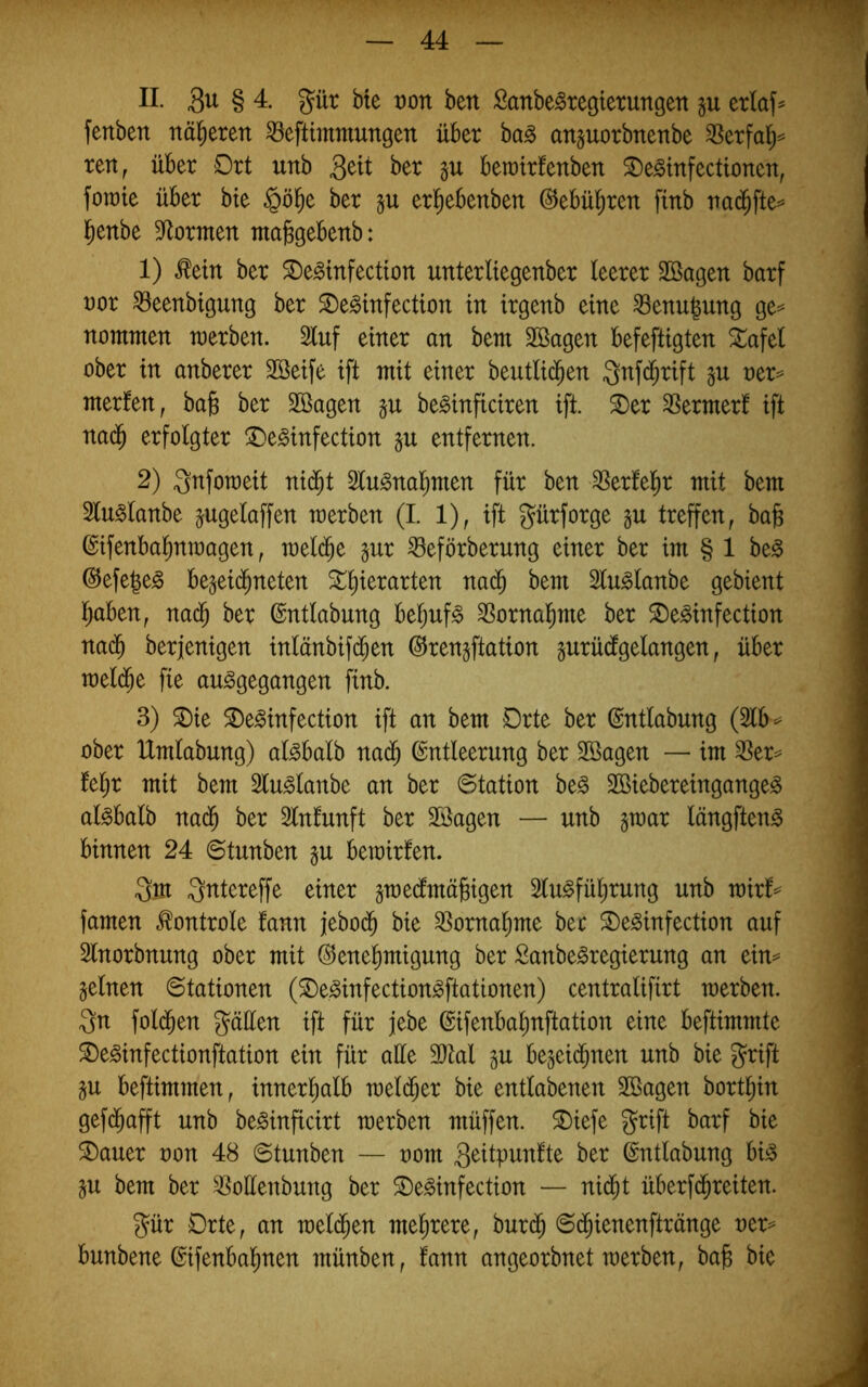 II 3^ § 4. 3^ür bte t)on ben Sanbe^regterungen §u erlaf^ fenben näheren ^eftimmungen über bag attporbnenbe ^erfal^= ren, über Ort unb Qüi ber gu berrirfenben SDe^infectionen, fotrte über bte §ö^e ber §u erl^ebenben (^ebül^ren finb trad^fte^ l^enbe Spornten niajsgebenb: 1) Mtt ber ^e^infectton unterliegenber leerer Söagen barf t)or ^eenbtgung ber ^e^infection in irgenb eine ^enu|ung ge= nommen merben. 2luf einer an bem 3Bagen befeftigten Sl^afel ober in anberer Söeife ift mit einer beutlid^en Qnfd^rift ner=^ merlen, ba§ ber Söagen be^inficiren ift. ^er ^Sermerf ift nad^ erfolgter ^Oe^infection §u entfernen. 2) Qnfomeit nid^t Slu^nal^men für ben 3Ser!el^r mit bem Slu^lanbe jugelaffen merben (I. 1), ift gürforge gu treffen, bafe ©ifenbal^nmagen, meli^e §ur ^eförberung einer ber im § 1 be^ ©efe^e^ be^eid^neten St^ierarten nac^ bem Slu^lanbe gebient Ijaben, nac^ ber (Sntlabung bel)uf§ SSornal^me ber ^e^infection nad^ berjenigen inlänbifd^en ©renjftation gurüdfgelangen, über meld^e fie au^gegangen finb. 3) ^ie 2)e^infection ift an bem Orte ber ©ntlabung (2lb^ ober Umlabung) al^balb nad^ Entleerung ber 2Bagen — im ^er== fel;r mit bem Slu^lanbe an ber Station be§ Sßiebereingange^ al^balb na($ ber Slnlunft ber SBagen — unb jmar längften^ binnen 24 6tunben gu bemirfen. Qm Qntereffe einer gmedlmägigen Slu^füljrung unb rairf^^ famen ^ontrole fann jebod^ bie ^omaljme ber ^e^infection auf Slnorbnung ober mit ®enel)migung ber Sanbe^regierung an ein^ seinen Stationen (®e^infection^ftationen) centralifirt merben. Qn fold^en Qäüen ift für jebe Eifenbalmftation eine beftimmte 3)e^infectionftation ein für alle 3}tal gu begeid^nen unb bie Qrift SU beftimmen, innerl^alb mel($er bie entlabenen SBagen bort^in gefd^afft unb be^inficirt merben müffen. ^iefe Qrift barf bie ®auer oon 48 Stunben — oom 3<^itpuntte ber Entlabung bB SU bem ber ^oüenbung ber 2)e^infection — ni^t überfd^reiten. Qür Orte, an mel($en mehrere, burd^ Sc^ienenftränge v^x^ bunbene Eifenbal^nen münben, fann angeorbnet merben, ba§ bie