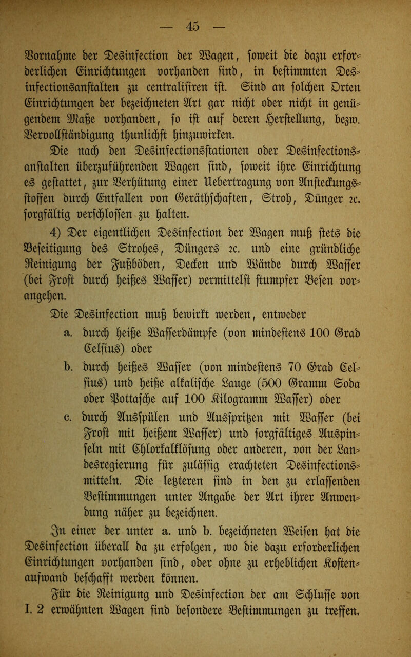 35otnal^tne ber ^e^infectton ber SBagen, foraett bte bap etfot= berH($en ©inrti^tungen t)orl^anben finb, in beftimmten infection^anftalten centralifiren ift. ©tnb an fol($en Drten ©inrid^tungen ber beset($neten Slrt gar nt($t ober ni(^t in genü^ genbem SJlajBe norl^anben, fo ift auf beren §erftettung, be^to. ^ernottftänbigung tt)unlid^ft ^injurairfen. ^ie nad^ ben ©e^infection^ftationen ober S)e^infection^^ anftalten übergufül^renben 3Bagen finb, foweit i^re @inri(^tung e^ geftattet, gur ^Serl^ütung einer Uebertragung non ^tnftecfung^^ ftoffen burd^ ©ntfatten non @erät^fd^aften, ©tro^, Jünger 2c. forgfältig nerf($toffen §u Italien. 4) ^er eigentlid^en ^e^infection ber Söagen mu§ ftet^ bie SBefeitigung be^ 6trol^e§, ^ünger^ 2c. unb eine grünblii^e Steinigung ber gupöben, ^edten unb Söänbe bur$ SBaffer (bei groft burd^ tieijse^ SBaffer) nermittelft ftumpfer ^efen nor= angetien. ®ie ^e^infection mujs beinirft werben, enttneber a. burd^ ]^ei]8e Söafferbämpfe (non minbeften^ 100 @rab d^elfiu^) ober b. bur($ l^eijBe^ Sßaffer (non minbeften^ 70 ®rab ß:el=^ fiu^) unb l^eige atfalif(^e Sauge (500 ©rantm @oba ober ^ottaf(^e auf 100 Kilogramm Söaffer) ober c. bur(^ Slu^fpülen unb 2lu^fpri|en mit SBaffer (bei groft mit l^ei^em Söaffer) unb forgfältige^ lu^pin^ fein mit ß^^lortalflöfung ober anberen, non ber San^ be^regierung für guläffig erachteten ®eöinfection^== mittein. ^te (enteren finb in ben gu erlaffenben ^eftimmungen unter Angabe ber 2lrt ihrer 3lnmen=^ bung näher p bejeidhnen. Qn einer ber unter a. unb b. begeidhneten Söeifen h^t bie ^e^infection überall ha gu erfolgen, mo bie ba§u erforberlidhen ßinridhtungen norhanben finb, ober ohne §u erheblidhen ^often^ auftnanb befi^afft werben fönnen. gür bie Steinigung unb ^e^infection ber am ©dhluffe non I. 2 erwähnten Söagen finb befonbere ^eftimmungen p treffen,