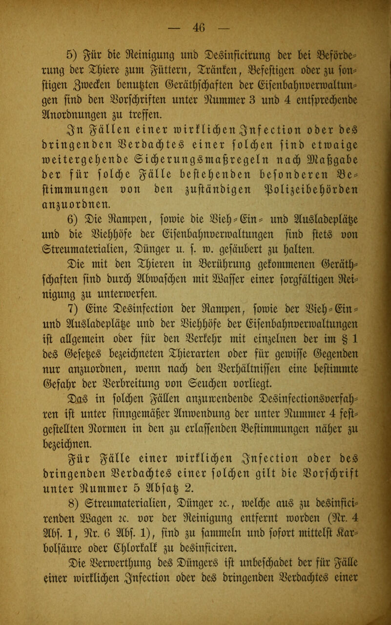 5) gür bie Steinigung unb ^e^inficirung ber bei ^eförbe^ rung ber Stl^iere gum güttern^ tränten, ^efeftigen obergufon^ fügen benu^ten (^erätl^fd^aften ber (£ifenbal^nt)ern)aUun^ gen finb ben SSorfd^riften unter Stummer 3 unb 4 entfpred^enbe Slnorbnungen §u treffen. gn gälten einer mtrfltd^en gnf ection ober be§ bringenben SSerbad^te^ einer fold^en finb etmaige meitergel^enbe ©id^erung^ma^regeln na(^ 3)ta^gabe ber für fold^e gälte beftel^enben befonberen ftimmungen non ben juftänbigen ^olijetbel^örben anguorbnen. 6) ^ie Stampen, fomie bie ^iel^^@in=’ unb Slu§lobeplä|e unb bie SSie^^öfe ber (Sifenbaljnnermaltungen finb ftet^ non ©treumaterialien, Jünger u. f. m. gefäubert §u Italien. ^ie mit ben ^ll^ieren in ^erü^rung gekommenen @erätl^=^ fd^aften finb burd^ Slbtnaf(^en mit Sßaffer einer forgfältigen Stei^ nigung gu untermerfen. 7) ©ine S)e^infection ber Stampen, fotnie ber unb 2lu§labeplä|e unb ber 3Siel^l;öfe ber ©ifenba^nnerraaltungen tft allgemein ober für ben ^erke^r mit einzelnen ber im § 1 be^ ©efe^e^ begeid^neten ^^ierarten ober für gemiffe ©egenben nur anguorbnen, raenn nad^ ben ^erl^ältniffen eine beftimmte ©efal)r ber Verbreitung non ©eud^en norliegt. in fol(^en gäüen an^umenbenbe S)e^infection§nerfal;^ ren ift unter finngemäger Slnmenbung ber unter Stummer 4 feft^ gefteüten Stormen in ben §u erlaffenben Veftimmungen nä^er gu be^eid^nen. gür gälte einer roixUiä)tn gnfection ober be^ bringenben Verbad^te^ einer fold^en gilt bie Vorfd^rift unter Stummer 5 S5[bfa| 2. 8) 0treumaterialien, Jünger 2c., meld^e au^ gu be^infici^ renben SBagen 2c. nor ber Steinigung entfernt morben (Str. 4 Slbf. 1, Str. 6 Slbf. 1), finb §u fammeln unb fofort mittelft Äar=^ bolfäure ober ©^lorkalk §u be^inficiren. ®ie Vermert^ung be^ ®ünger^ ift unbefd^abet ber für gäüe einer mirklid^en gnfection ober be^ bringenben Verbad^te^ einer