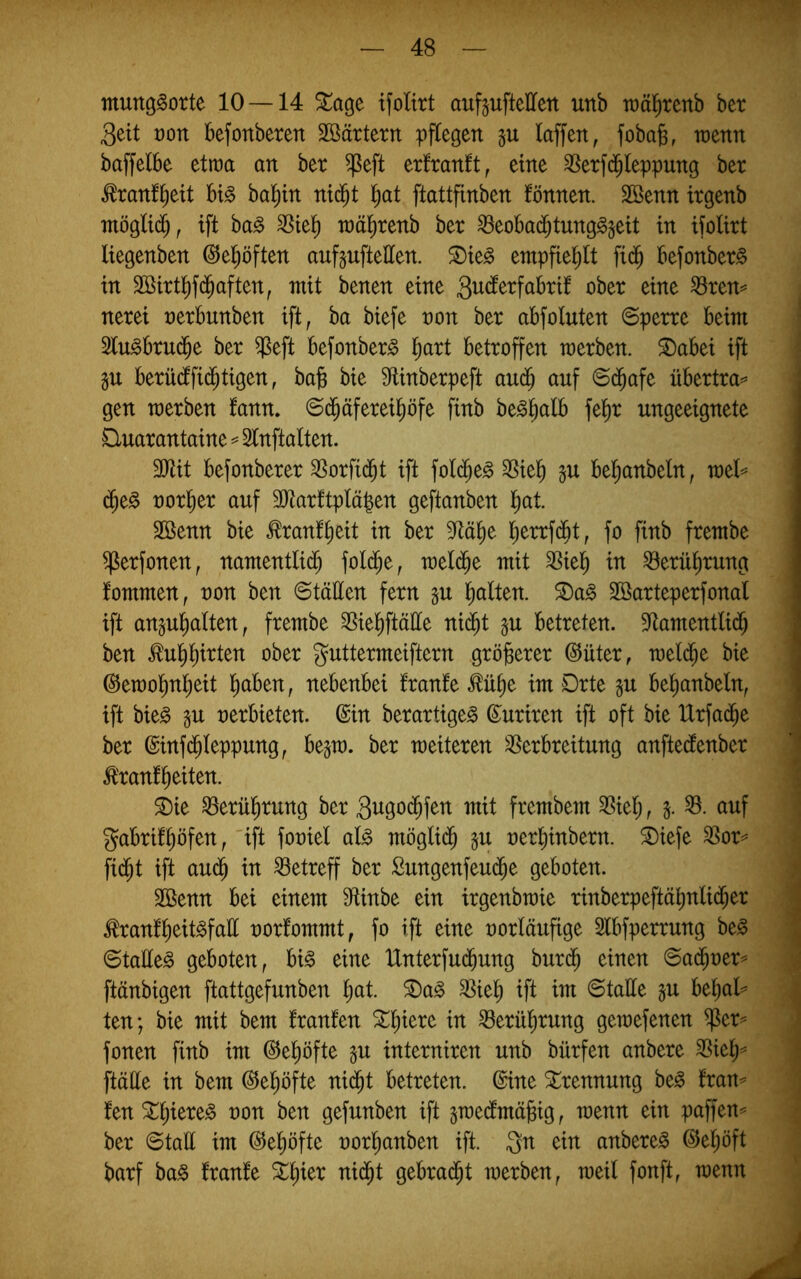mung^otte 10 —14 ^age ifoltrt auf^ufteHen unb wä^renb ber 3eit t)on befonberen Söärterrt pflegen gu (affen, fobaß, wenn baffelbe etwa an ber ^eft erfranft, eine ^Serfd^leppung ber tonf^ett big bal^in nid^t ^at ftattfinben fönnen. 2Benn irgenb mögltd^, ift bag 3^tel^ raä^renb ber ^eobad^tunggjett in ifolirt liegenben ©el^öften aufguftetten. ^ieg entpfiel^tt fi(^ befonberg in SBirtl^fd^aften, mit benen eine ßber eine ^ren^ nerei nerbunben ift, ba biefe non ber abfoluten Sperre beim 3lugbrud^e ber $eft befonberg l^art betroffen merben. S)abei ift gu berücffid^tigen, ba^ bie Slinberpeft aud^ auf ©d^afe übertra=^ gen merben fann. ©d^äferei^öfe finb beg^alb fe^r ungeeignete Quarantaine ^ 2(nftalten. SRit befonberer ^orfi(bt ift fold^eg SSiel^ gu bel^anbeln, mel== (^eg noriier auf 3Rarftplä|en geftanben ()at. 2öenn bie tonf^eit in ber M^e l^errfdbt, fo finb frembe ^erfonen, namentlid^ fold^e, meld^e mit 3Siel^ in ^erü^rung fommen, non ben ©tällen fern §u l^alten. 5Dag Söarteperfonal ift anju^alten, frembe SSie^ftätte ni(^t p betreten. Sflamentlid^ ben ^ul^^irten ober guttermeiftern gröberer ©üter, meld^e bie (^emo^n^eit haben, nebenbei franfe ^ühe im Drte ju be^anbeln, ift bieg in nerbieten. ©in berartigeg ©uriren ift oft bie Urfad^e ber ©infd^Ieppung, bejm. ber meiteren ^Verbreitung anftedenber Ä'ranfheiten. ®ie Berührung ber 3ngo(hfen mit frembem 3Sieh r S- ^^tif gabrühöfen, 'ift foniel alg möglid^ §u nerhinbern. ®iefe ^or=^ fid^t ift au(^ in betreff ber Sungenfeu(5e geboten. 3Benn bei einem 9tinbe ein irgenbraie rinberpeftähnlid^er ^rantheitgfall norfommt, fo ift eine norläufige Slbfperrung beg ©taEeg geboten, big eine tlnterfu($ung burd^ einen ©a($ner^ ftänbigen ftattgefunben ^ag SSieh ^ft ^tn ©taEe ju behal^^ ten; bie mit bem tränten in Berührung gemefenen ^er^ fonen finb im ©e^öfte p interniren unb bürfen anbere ftäEe in bem ©e^öfte nid^t betreten, ©ine Trennung beg tran^ ten ^hiereg non ben gefunben ift ^mecfmäbig, raenn ein paffen^ ber ©taE im ©e^öfte oorhanben ift. gn ein anbereg ©e^öft barf bag tränte tti(ht gebrad^t merben, meil fonft, menn
