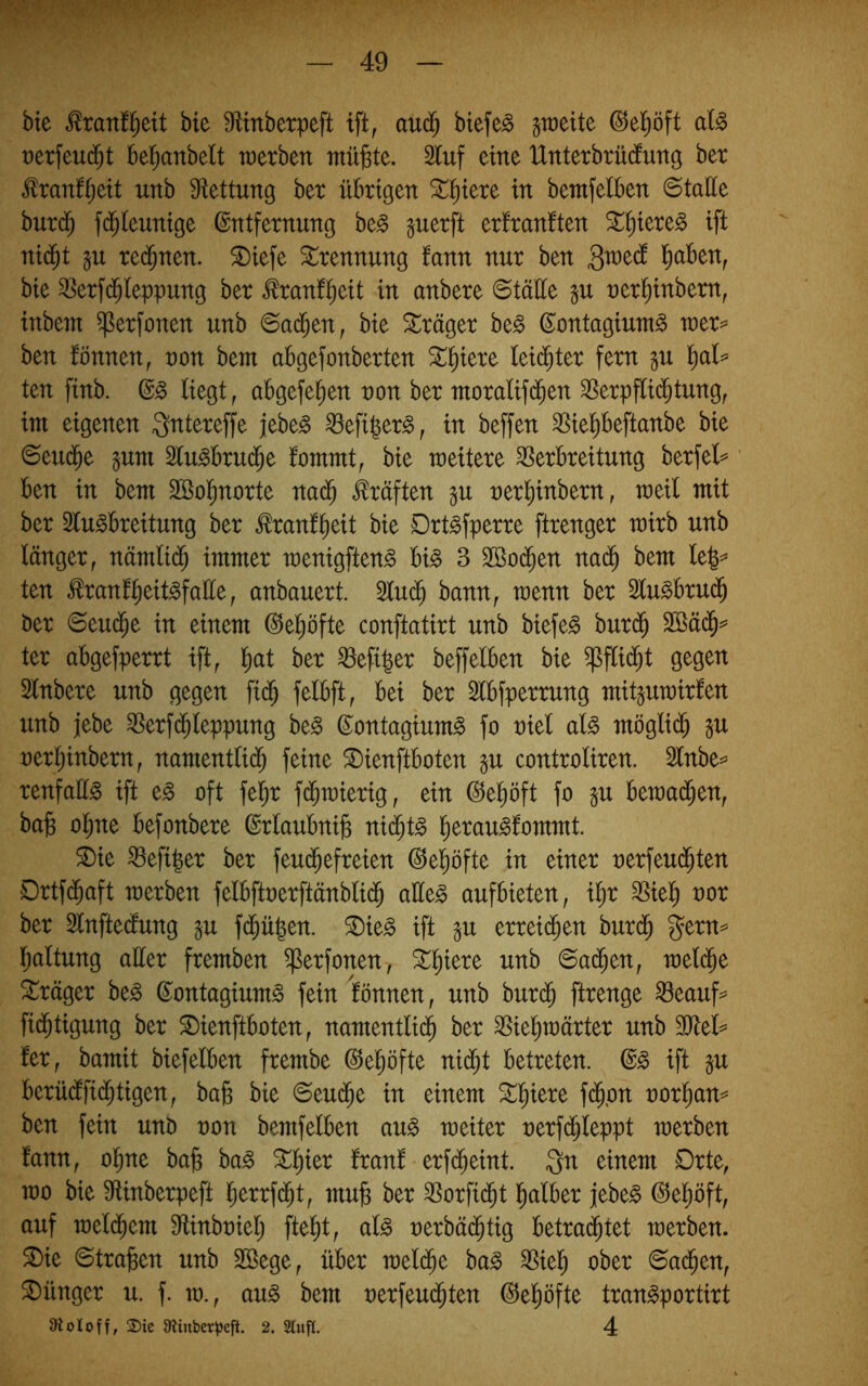 bte ^ranf^eit bte Mnbetpeft ift, aud^ btefe^ graeite ©el^öft al^ retfeud^t bel^anbelt werben mü^te. 2luf eine Unterbrücfung ber ^ranf^ett unb Ülettung ber übrigen ^^iere in bemfelben ©tatte burd^ fd^Ieunige Entfernung be^ perft erfranften ^^iere^ ift nid^t gu re($nen. ^iefe Trennung fann nur ben Qmä l^aben, bie ^erfd^leppung ber tonf^eit in anbere ©tüüe p ner^inbern, inbein ^erfonen unb ©a(^en, bie Präger be^ Eontagium^ wer^ ben fönnen, uon bent abgefonberten ^^iere leidster fern gu t)al= ten finb. E^ liegt, abgefe^en non ber moralif(^en ^erpflid^tung, im eigenen ^ntereffe jebe^ ^efi|er§, in beffen ^iel^beftanbe bie ©eud^e §um Slu^brud^e fommt, bie weitere Verbreitung berfel^ ben in bem Söol^norte Prüften p uerl)inbern, weil mit ber Slu^breitung ber ^ranf^eit bie Drt^fperre ftrenger wirb unb länger, nämlid^ immer wenigften^ bi^ 3 3Ö0(^en na(^ bem le|=* ten tranf^eit^falle, anbauert. 5lu(^ bann, wenn ber Slu^brud^ ber ©eu(^e in einem Ee^öfte conftatirt unb biefe^ burd^ ter abgefperrt ift, l^at ber Vefi|er beffeiben bie ^flid^t gegen Slnbere unb gegen fi(^ felbft, bei ber 3lbfperrung mit^uwirfen unb jebe Verfd^leppung be§ Eontagium^ fo niel cd§> möglid^ §u uerl)inbern, namentlid^ feine ^ienftboten §u controliren. 2lnbe^ renfaü^ ift t§> oft fel^r fd^wierig, ein Ee^öft fo §u bewad^en, bajg olme befonbere Erlaubnis ni^t§> l^erau^fommt. ®ie Veft|er ber feud^efreien Eel^öfte in einer nerfeud^ten Drtfd^aft werben felbftoerftänbli(^ aüe^ aufbieten, i^r Viel^ oor ber Enftedung §u fd^ü|en. ^ie^ ift §u erreid^en burd^ j^ern=^ Ijaltung aller fremben ^erfonen, ^^iere unb ©a(^en, weld^e ^träger beg Eontagium^ fein Itönnen, unb bur(§ ftrenge Veauf=^ fid^tigung ber ^ienftboten, namentlid^ ber Viel^wärter unb Tld^ fer, bamit biefelben frembe Eel^öfte nid^t betreten. E^ ift §u berüdfid^tigen, bafe bie ©eud^e in einem ^^iere fd^on oorl^an^ ben fein unD oon bemfelben au^ weiter oerfd^leppt werben fann, ol^ne ba^ ba^ ^l^ier franf erfd^eint. Qn einem Drte, wo bie Vinberpeft l^errfd^t, mu^ ber Vorfi(^t l^alber }tht§> Eel^öft, auf weld^em Vinboiel; fte^t, al^ uerbäd^tig betrautet werben. S)ie ©tragen unb SSege, über weld^e ba^ Viel^ ober ©ad^en, Jünger u. f. w., an§> bem oerfeud^ten Eeliöfte tran^portirt Stoloff, 25te 9iinber^)efit. 2. Slufl. 4
