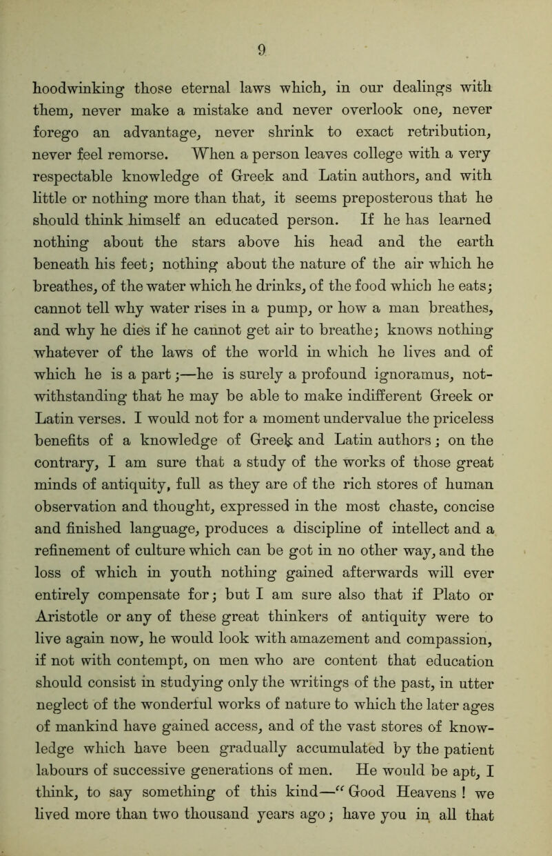 hoodwinking those eternal laws which_, in onr dealings with them, never make a mistake and never overlook one, never forego an advantage, never shrink to exact retribution, never feel remorse. When a person leaves college with a very respectable knowledge of Greek and Latin authors, and with little or nothing more than that, it seems preposterous that he should think himself an educated person. If he has learned nothing about the stars above his head and the earth beneath his feetj nothing about the nature of the air which he breathes, of the water which he drinks, of the food which he eats; cannot tell why water rises in a pump, or how a man breathes, and why he dies if he cannot get air to breathe; knows nothing whatever of the laws of the world in which he lives and of which he is a part;—he is surely a profound ignoramus, not- withstanding that he may be able to make indifferent Greek or Latin verses. I would not for a moment undervalue the priceless benefits of a knowledge of Greek and Latin authors; on the contrary, I am sure that a study of the works of those great minds of antiquity, full as they are of the rich stores of human observation and thought, expressed in the most chaste, concise and finished language, produces a discipline of intellect and a refinement of culture which can be got in no other way, and the loss of which in youth nothing gained afterwards will ever entirely compensate for; but I am sure also that if Plato or Aristotle or any of these great thinkers of antiquity were to live again now, he would look with amazement and compassion, if not with contempt, on men who are content that education should consist in studying only the writings of the past, in utter neglect of the wonderful works of nature to which the later ages of mankind have gained access, and of the vast stores of know- ledge which have been gradually accumulated by the patient labours of successive generations of men. He would be apt, I think, to say something of this kind—Good Heavens ! we lived more than two thousand years ago; have you in all that