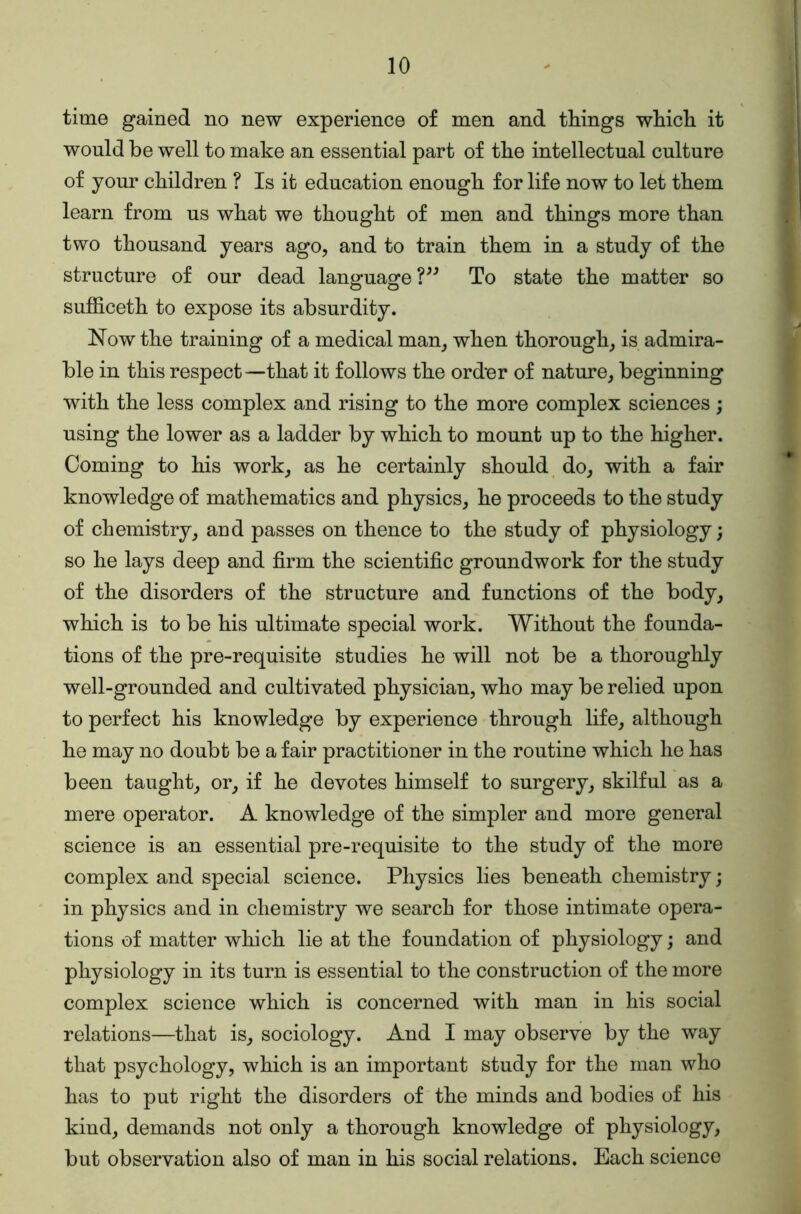 time gained no new experience of men and things which it would be well to make an essential part of the intellectual culture of your children ? Is it education enough for life now to let them learn from us what we thought of men and things more than two thousand years ago, and to train them in a study of the structure of our dead language?^^ To state the matter so sufficeth to expose its absurdity. Now the training of a medical man, when thorough, is admira- ble in this respect —that it follows the order of nature, beginning with the less complex and rising to the more complex sciences; using the lower as a ladder by which to mount up to the higher. Coming to his work, as he certainly should do, with a fair knowledge of mathematics and physics, he proceeds to the study of chemistry, and passes on thence to the study of physiology; so he lays deep and firm the scientific groundwork for the study of the disorders of the structure and functions of the body, which is to be his ultimate special work. Without the founda- tions of the pre-requisite studies he will not be a thoroughly well-grounded and cultivated physician, who may be relied upon to perfect his knowledge by experience through life, although he may no doubt be a fair practitioner in the routine which he has been taught, or, if he devotes himself to surgery, skilful as a mere operator. A knowledge of the simpler and more general science is an essential pre-requisite to the study of the more complex and special science. Physics lies beneath chemistry; in physics and in chemistry we search for those intimate opera- tions of matter which lie at the foundation of physiology; and physiology in its turn is essential to the construction of the more complex science which is concerned with man in his social relations—that is, sociology. And I may observe by the way that psychology, which is an important study for the man who has to put right the disorders of the minds and bodies of his kind, demands not only a thorough knowledge of physiology, but observation also of man in his social relations. Each science