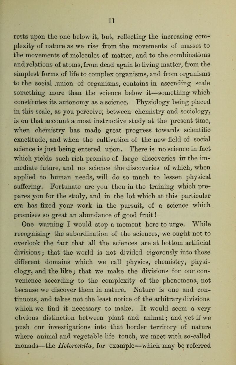 rests upon the one below it_, but_, reflecting the increasing com- plexity of nature as we rise from the movements of masses to the movements of molecules of matter^ and to the combinations and relations of atoms^ from dead again to living matter^ from the simplest forms of life to complex organisms, and from organisms to the social .union of organisms, contains in ascending scale something more than the science below it—something which constitutes its autonomy as a science. Physiology being placed in this scale, as you perceive; between chemistry and sociology, is on that account a most instructive study at the present time, when chemistry has made great progress towards scientific exactitude, and when the cultivation of the new field of social science is just being entered upon. There is no science in fact which yields such rich promise of large discoveries in the im- mediate future, and no science the discoveries of which, when applied to human needs, will do so much to lessen physical suffering. Fortunate are you then in the training which pre- pares you for the study, and in the lot which at this particular era has fixed your work in the pursuit, of a science which promises so great an abundance of good fruit! One warning I would stop a moment here to urge. While recognising the subordination of the sciences, we ought not to overlook the fact that all the sciences are at bottom artificial divisions; that the world is not divided rigorously into those different domains which we call physics, chemistry, physi- ology, and the like; that we make the divisions for our con- venience according to the complexity of the phenomena, not because we discover them in nature. Nature is one and con- tinuous, and takes not the least notice of the arbitrary divisions which we find it necessary to make. It would seem a very obvious distinction between plant and animal; and yet if we push our investigations into that border territory of nature where animal and vegetable life touch, we meet with so-called monads—the Heteromitaj for example—which may be referred