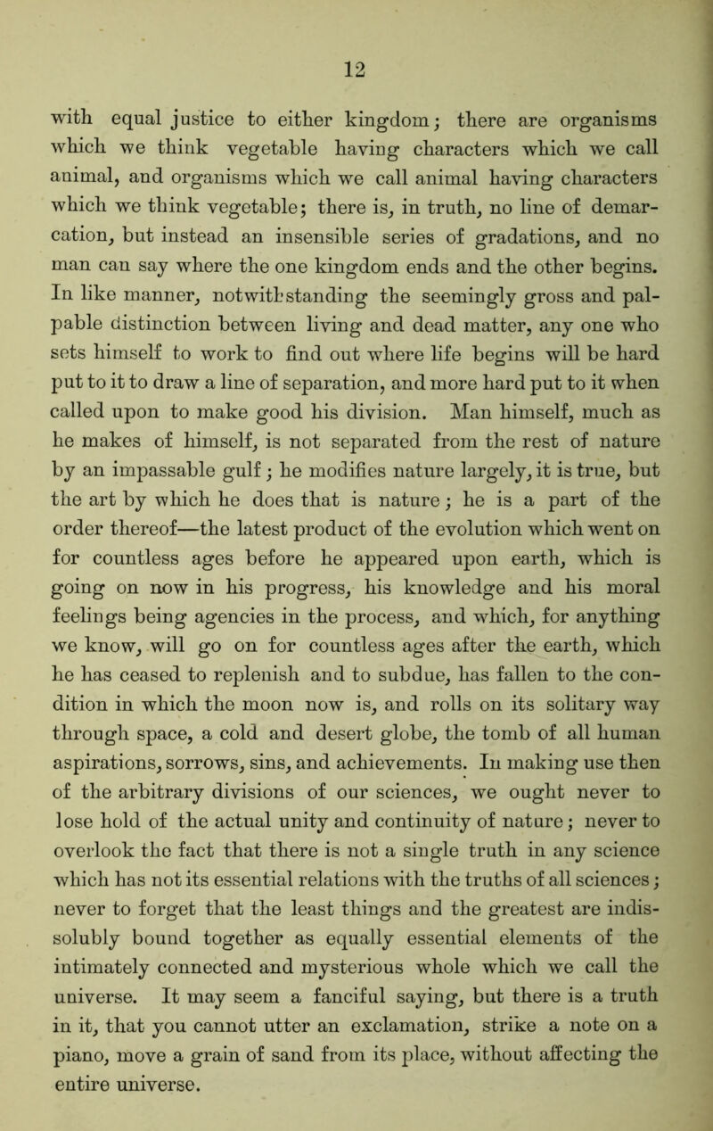 with equal justice to either kingdom; there are organisms which we think vegetable having characters which we call animal, and organisms which we call animal having characters which we think vegetable; there is, in truth, no line of demar- cation, but instead an insensible series of gradations, and no man can say where the one kingdom ends and the other begins. In like manner, notwithstanding the seemingly gross and pal- pable distinction between living and dead matter, any one who sets himself to work to find out where life begins will be hard put to it to draw a line of separation, and more hard put to it when called upon to make good his division. Man himself, much as he makes of himself, is not separated from the rest of nature by an impassable gulf; he modifies nature largely, it is true, but the art by which he does that is nature; he is a part of the order thereof—the latest product of the evolution which went on for countless ages before he appeared upon earth, which is going on now in his progress, his knowledge and his moral feelings being agencies in the process, and which, for anything we know, .will go on for countless ages after the earth, which he has ceased to replenish and to subdue, has fallen to the con- dition in which the moon now is, and rolls on its solitary way through space, a cold and desert globe, the tomb of all human aspirations, sorrows, sins, and achievements. In making use then of the arbitrary divisions of our sciences, we ought never to lose hold of the actual unity and continuity of nature; never to overlook the fact that there is not a single truth in any science which has not its essential relations with the truths of all sciences; never to forget that the least things and the greatest are indis- solubly bound together as equally essential elements of the intimately connected and mysterious whole which we call the universe. It may seem a fanciful saying, but there is a truth in it, that you cannot utter an exclamation, strike a note on a piano, move a grain of sand from its place, without affecting the entire universe.