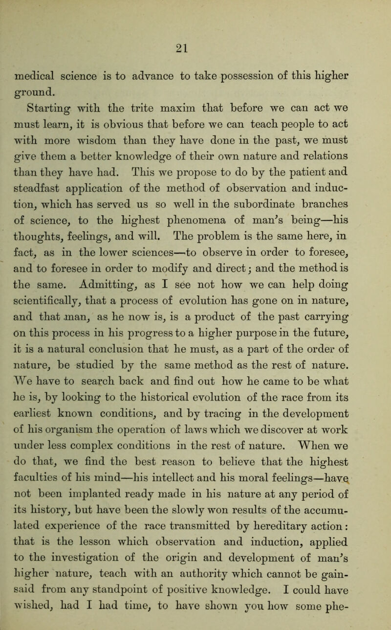 medical science is to advance to take possession of this higher ground. Starting with the trite maxim that before we can act we must learn, it is obvious that before we can teach people to act with more wisdom than they have done in the past, we must give them a better knowledge of their own nature and relations than they have had. This we propose to do by the patient and steadfast application of the method of observation and induc- tion, which has served us so well in the subordinate branches of science, to the highest phenomena of man^s being—his thoughts, feelings, and will. The problem is the same here, in fact, as in the lower sciences—^to observe in order to foresee, and to foresee in order to modify and direct; and the method is the same. Admitting, as I see not how we can help doing scientifically, that a process of evolution has gone on in nature, and that man, as he now is, is a product of the past carrying on this process in his progress to a higher purpose in the future, it is a natural conclusion that he must, as a part of the order of nature, be studied by the same method as the rest of nature. We have to search back and find out how he came to be what he is, by looking to the historical evolution of the race from its earliest known conditions, and by tracing in the development of his organism the operation of laws which we discover at work under less complex conditions in the rest of nature. When we do that, we find the best reason to believe that the highest faculties of his mind—his intellect and his moral feehngs—havQ not been implanted ready made in his nature at any period of its history, but have been the slowly won results of the accumu- lated experience of the race transmitted by hereditary action : that is the lesson which observation and induction, applied to the investigation of the origin and development of man^s higher nature, teach with an authority which cannot be gain- said from any standpoint of positive knowledge. I could have wished, had I had time, to have shown you how some phe-