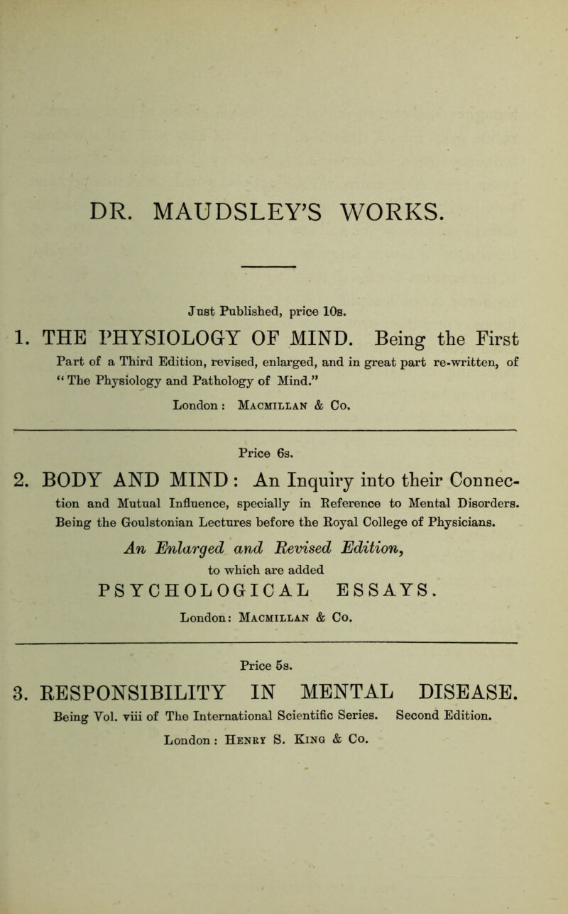 DR. MAUDSLEY’S WORKS. Just Published, price 10s. 1. THE PHYSIOLOGY OF MIND. Being the First Part of a Third Edition, revised, enlarged, and in great part re-written, of “ The Physiology and Pathology of Mind.” London : Macmillan & Co. Price 6s. 2. BODY AND MIND : An Inquiry into their Connec- tion and Mutual Influence, specially in Reference to Mental Disorders. Being the Goulstonian Lectures before the Royal College of Physicians. An Enlarged and Revised Edition, to which are added PSYCHOLOGICAL ESSAYS. London: Macmillan & Co. Price 5s. 3. RESPONSIBILITY IN MENTAL DISEASE. Being Vol. viii of The International Scientific Series. Second Edition. London: Henry S. King & Co.