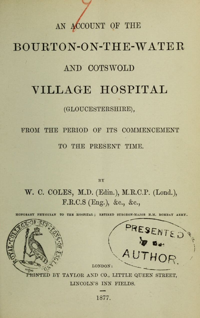 w AN ACCOUNT OF THE BOURTON-ON-THE-WATER AND COTS WOLD VILLAGE HOSPITAL (GLOUCESTERSHIRE), FROM THE PERIOD OF ITS COMMENCEMENT TO THE PRESENT TIME. W. C. COLES, M.D. (Edin.), M.E.C.P. (Lond.), F.E.C.S (Eng.), &c., &c., HONORARY PHYSICIAN TO THE HOSPITAL ; RETIRED SURGEON-MAJOR H.M. BOMBAY ARMY. LINCOLN’S INN FIELDS. 1877.