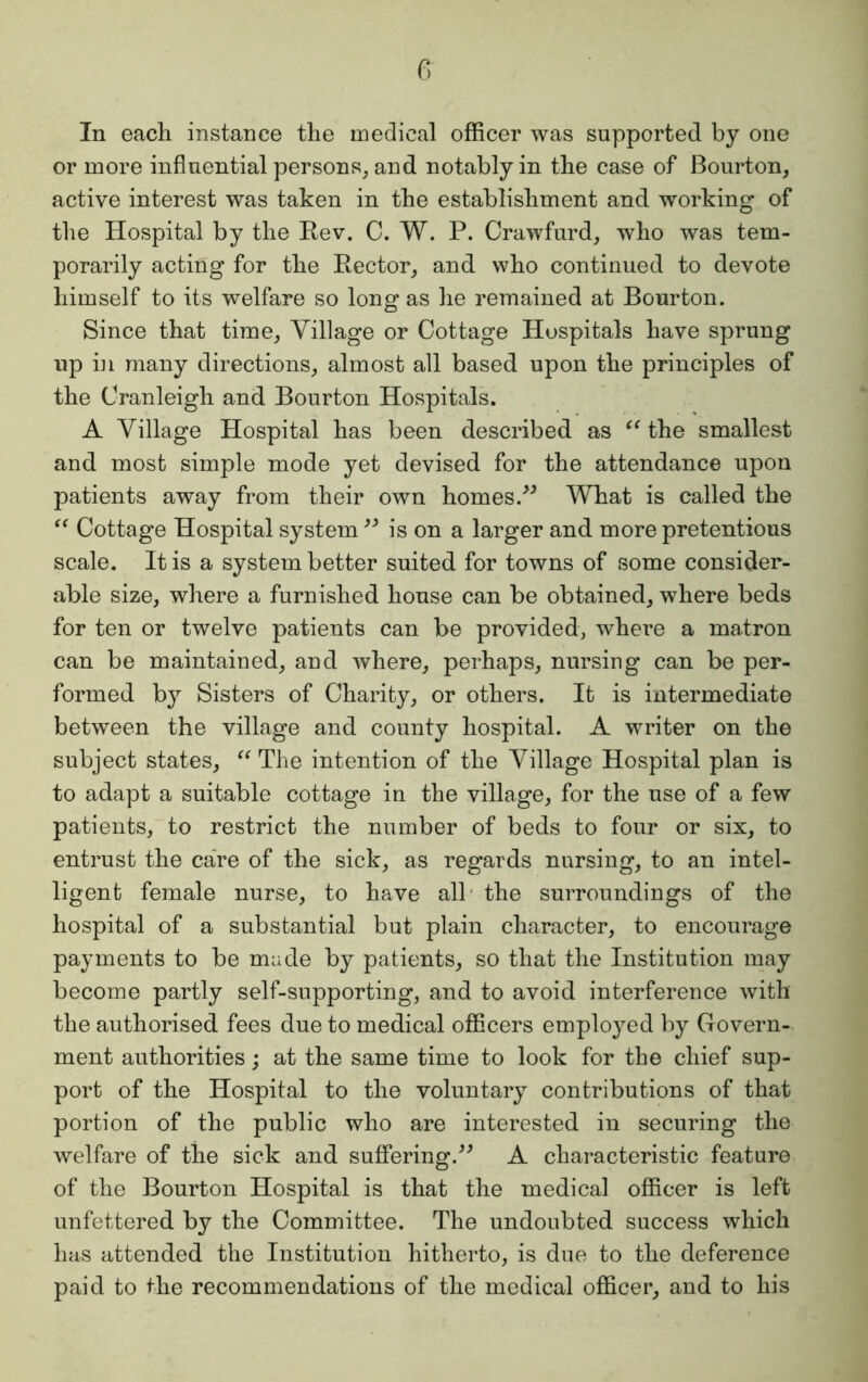 In each instance the medical officer was supported by one or more influential persons, and notably in the case of Bourton, active interest was taken in the establishment and working of the Hospital by the Rev. C. W. P. Crawfurd, who was tem- porarily acting for the Rector, and who continued to devote himself to its welfare so long as he remained at Bourton. Since that time, Village or Cottage Hospitals have sprung up in many directions, almost all based upon the principles of the Oranleigh and Bourton Hospitals. A Village Hospital has been described as “ the smallest and most simple mode yet devised for the attendance upon patients away from their own homes.” What is called the “ Cottage Hospital system ” is on a larger and more pretentious scale. It is a system better suited for towns of some consider- able size, where a furnished house can be obtained, where beds for ten or twelve patients can be provided, where a matron can be maintained, and where, perhaps, nursing can be per- formed by Sisters of Charity, or others. It is intermediate between the village and county hospital. A writer on the subject states, “ The intention of the Village Hospital plan is to adapt a suitable cottage in the village, for the use of a few patients, to restrict the number of beds to four or six, to entrust the care of the sick, as regards nursing, to an intel- ligent female nurse, to have all the surroundings of the hospital of a substantial but plain character, to encourage payments to be made by patients, so that the Institution may become partly self-supporting, and to avoid interference with the authorised fees due to medical officers employed by Govern- ment authorities; at the same time to look for the chief sup- port of the Hospital to the voluntary contributions of that portion of the public who are interested in securing the welfare of the sick and suffering.” A characteristic feature of the Bourton Hospital is that the medical officer is left unfettered by the Committee. The undoubted success which has attended the Institution hitherto, is due to the deference paid to the recommendations of the medical officer, and to his