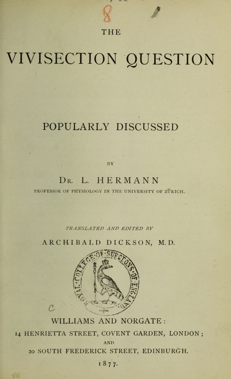 THE VIVISECTION QUESTION POPULARLY DISCUSSED BY Dr. L. HERMANN PROFESSOR OF PHYSIOLOGY IN THE UNIVERSITY OF ZURICH. TRANSLATED AND EDITED BY ARCHIBALD DICKSON, M. D. e WILLIAMS AND NORGATE : 14 HENRLETTA STREET, COVENT GARDEN, LONDON ; AND 20 SOUTH FREDERICK STREET, EDINBURGH. 1877.