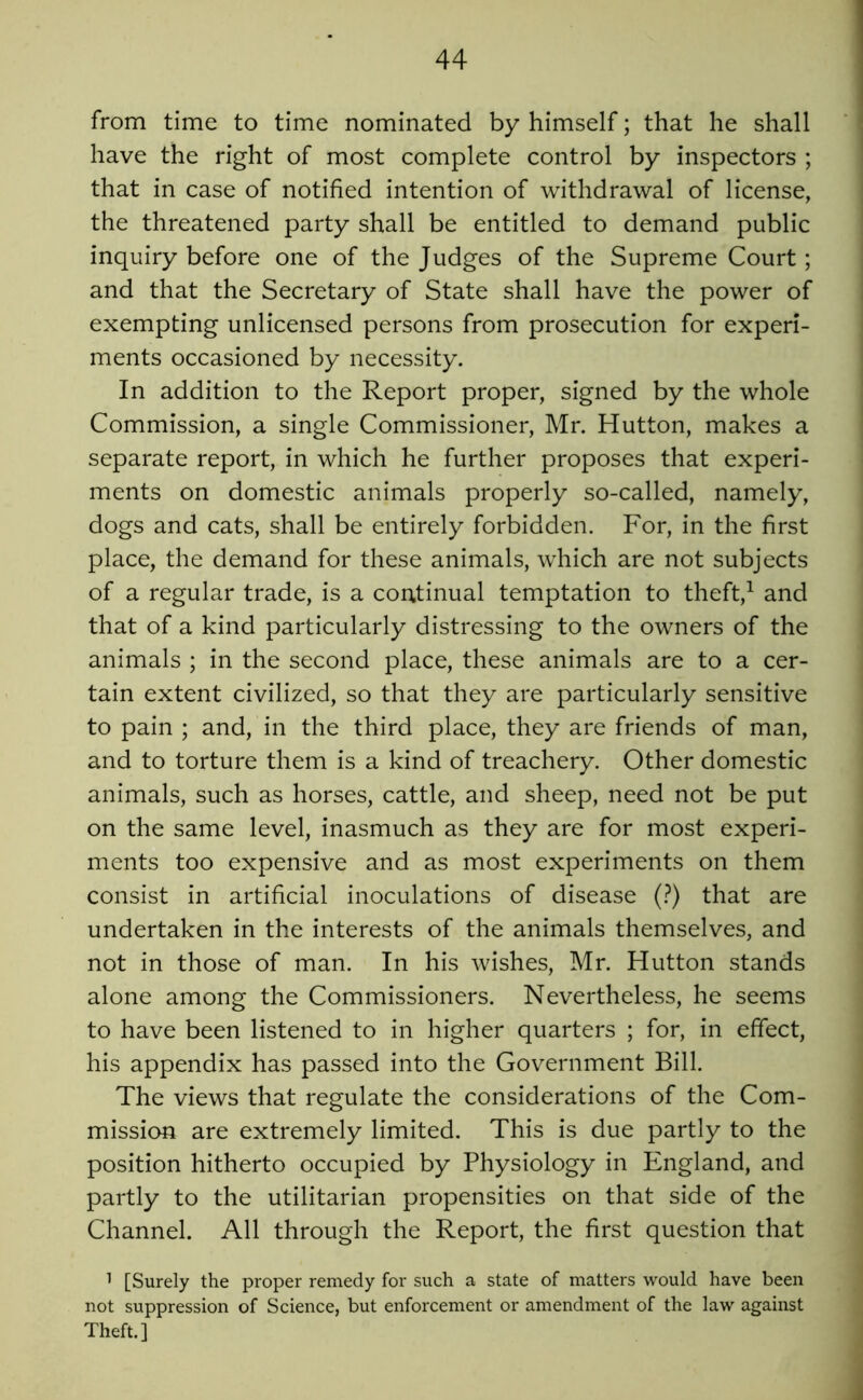 from time to time nominated by himself; that he shall have the right of most complete control by inspectors ; that in case of notified intention of withdrawal of license, the threatened party shall be entitled to demand public inquiry before one of the Judges of the Supreme Court; and that the Secretary of State shall have the power of exempting unlicensed persons from prosecution for experi- ments occasioned by necessity. In addition to the Report proper, signed by the whole Commission, a single Commissioner, Mr. Hutton, makes a separate report, in which he further proposes that experi- ments on domestic animals properly so-called, namely, dogs and cats, shall be entirely forbidden. For, in the first place, the demand for these animals, which are not subjects of a regular trade, is a continual temptation to theft,^ and that of a kind particularly distressing to the owners of the animals ; in the second place, these animals are to a cer- tain extent civilized, so that they are particularly sensitive to pain ; and, in the third place, they are friends of man, and to torture them is a kind of treachery. Other domestic animals, such as horses, cattle, and sheep, need not be put on the same level, inasmuch as they are for most experi- ments too expensive and as most experiments on them consist in artificial inoculations of disease (?) that are undertaken in the interests of the animals themselves, and not in those of man. In his wishes, Mr. Hutton stands alone among the Commissioners. Nevertheless, he seems to have been listened to in higher quarters ; for, in effect, his appendix has passed into the Government Bill. The views that regulate the considerations of the Com- mission are extremely limited. This is due partly to the position hitherto occupied by Physiology in England, and partly to the utilitarian propensities on that side of the Channel. All through the Report, the first question that 1 [Surely the proper remedy for such a state of matters would have been not suppression of Science, but enforcement or amendment of the law against Theft.]