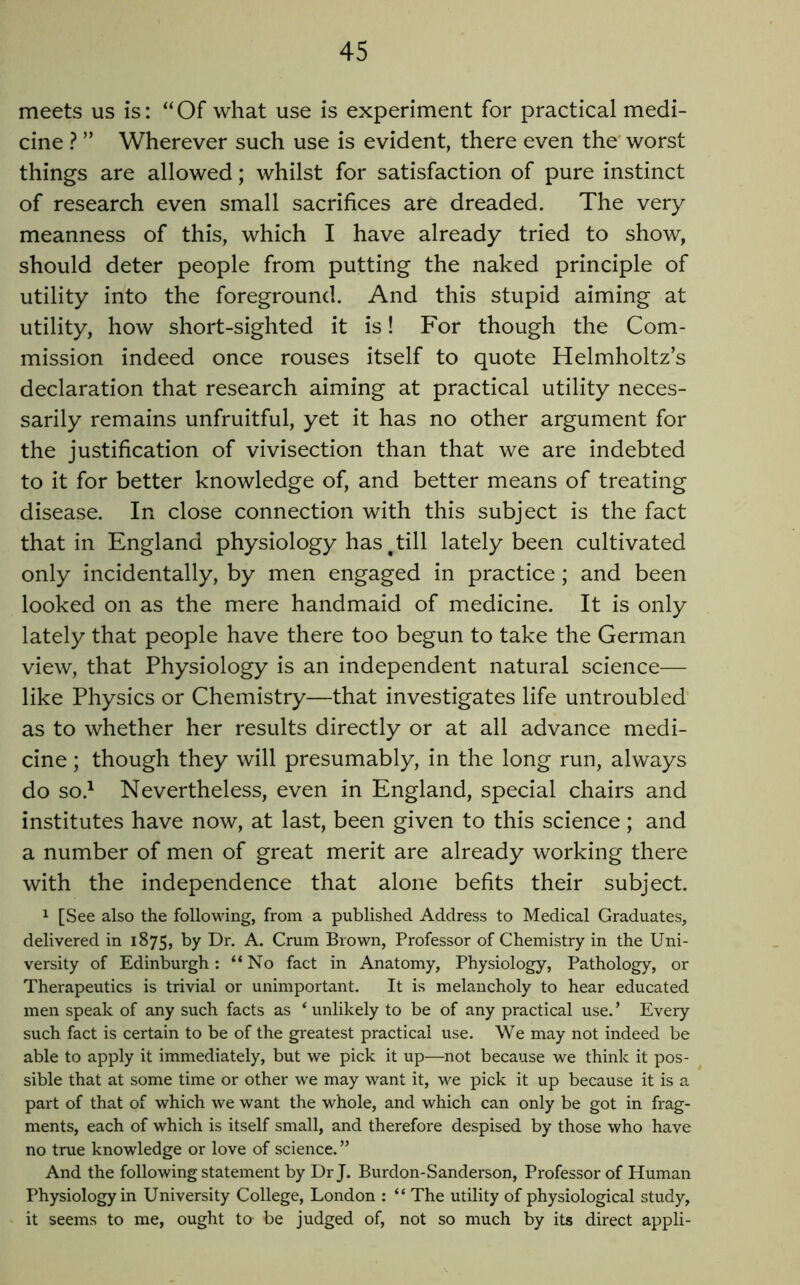 meets us is: “Of what use is experiment for practical medi- cine ? ” Wherever such use is evident, there even the' worst things are allowed; whilst for satisfaction of pure instinct of research even small sacrifices are dreaded. The very meanness of this, which I have already tried to show, should deter people from putting the naked principle of utility into the foreground. And this stupid aiming at utility, how short-sighted it is! For though the Com- mission indeed once rouses itself to quote Helmholtz’s declaration that research aiming at practical utility neces- sarily remains unfruitful, yet it has no other argument for the justification of vivisection than that we are indebted to it for better knowledge of, and better means of treating disease. In close connection with this subject is the fact that in England physiology has ^ till lately been cultivated only incidentally, by men engaged in practice; and been looked on as the mere handmaid of medicine. It is only lately that people have there too begun to take the German view, that Physiology is an independent natural science— like Physics or Chemistry—that investigates life untroubled’ as to whether her results directly or at all advance medi- cine ; though they will presumably, in the long run, always do so.^ Nevertheless, even in England, special chairs and institutes have now, at last, been given to this science ; and a number of men of great merit are already working there with the independence that alone befits their subject. 1 [See also the following, from a published Address to Medical Graduates, delivered in 1875, by Dr. A. Crum Brown, Professor of Chemistry in the Uni- versity of Edinburgh: “No fact in Anatomy, Physiology, Pathology, or Therapeutics is trivial or unimportant. It is melancholy to hear educated men speak of any such facts as ‘ unlikely to be of any practical use. ’ Every such fact is certain to be of the greatest practical use. We may not indeed be able to apply it immediately, but we pick it up—not because we think it pos- sible that at some time or other we may want it, we pick it up because it is a part of that of which we want the whole, and which can only be got in frag- ments, each of which is itself small, and therefore despised by those who have no true knowledge or love of science. ” And the following statement by Dr J. Burdon-Sanderson, Professor of Human Physiology in University College, London : “ The utility of physiological study, it seems to me, ought to- be judged of, not so much by its direct appli-