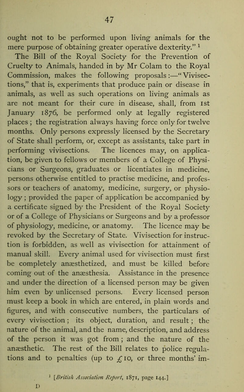 ought not to be performed upon living animals for the mere purpose of obtaining greater operative dexterity.” ^ The Bill of the Royal Society for the Prevention of Cruelty to Animals, handed in by Mr Colam to the Royal Commission, makes the following proposals :—“ Vivisec- tions,” that is, experiments that produce pain or disease in animals, as well as such operations on living animals as are not meant for their cure in disease, shall, from ist January 1876, be performed only at legally registered places ; the registration always having force only for twelve months. Only persons expressly licensed by the Secretary of State shall perform, or, except as assistants, take part in performing vivisections. The licences may, on applica- tion, be given to fellows or members of a College of Physi- cians or Surgeons, graduates or licentiates in medicine, persons otherwise entitled to practise medicine, and profes- sors or teachers of anatomy, medicine, surgery, or physio- logy ; provided the paper of application be accompanied by a certificate signed by the President of the Royal Society or of a College of Physicians or Surgeons and by a professor of physiology, medicine, or anatomy. The licence may be revoked by the Secretary of State. Vivisection for instruc- tion is forbidden, as well as vivisection for attainment of manual skill. Every animal used for vivisection must first be completely anaesthetized, and must be killed before coming out of the anaesthesia. Assistance in the presence and under the direction of a licensed person may be given him even by unlicensed persons. Every licensed person must keep a book in which are entered, in plain words and figures, and with consecutive numbers, the particulars of every vivisection; its object, duration, and result; the nature of the animal, and the name, description, and address of the person it was got from ; and the nature of the anaesthetic. The rest of the Bill relates to police regula- tions and to penalties (up to ^10, or three months’im- ^ [British Association Report, 1871, page 144.] D