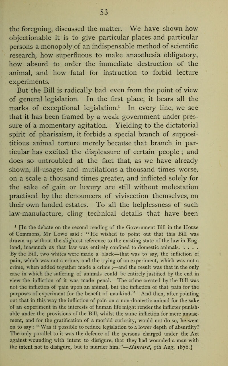 the foregoing, discussed the matter. We have shown how objectionable it is to give particular places and particular persons a monopoly of an indispensable method of scientific research, how superfluous to make anaesthesia obligatory, how absurd to order the immediate destruction of the animal, and how fatal for instruction to forbid lecture experiments. But the Bill is radically bad even from the point of view of general legislation. In the first place, it bears all the marks of exceptional legislation.^ In every line, we see that it has been framed by a weak government under pres- sure of a momentary agitation. Yielding to the dictatorial spirit of Pharisaism, it forbids a special branch of supposi- titious animal torture merely because that branch in par- ticular has excited the displeasure of certain people ; and does so untroubled at the fact that, as we have already .shown, ill-usages and mutilations a thousand times worse, on a scale a thousand times greater, and inflicted solely for the sake of gain or luxury are still without molestation practised by the denouncers of vivisection themselves, on their own landed estates. To all the helplessness of such law-manufacture, cling technical details that have been ^ [In the debate on the second reading of the Government Bill in the House of Commons, Mr Lowe said : “He wished to point out that this Bill was drawn up without the slightest reference to the existing state of the law in Eng- land, inasmuch as that law was entirely confined to domestic animals By the Bill, two whites were made a black—that was to say, the infliction of pain, which was not a crime, and the trying of an experiment, which was not a crime, when added together made a crime;—and the result was that in the only case in which the suffering of animals could be entirely justified by the end in view the infliction of it was made penal. The crime created by the Bill was not the infliction of pain upon an animal, but the infliction of that pain for the purposes of experiment for the benefit of mankind.” And then, after pointing out that in this way the infliction of pain on a non-domestic animal for the sake of an experiment in the interests of human life might render the inflicter punish- able under the provisions of the Bill, whilst the same infliction for mere amuse- ment, and for the gratification of a morbid curiosity, would not do so, he went on to say: “Was it possible to reduce legislation to a lower depth of absurdity? The only parallel to it was the defence of the persons charged under the Act against wounding with intent to disfigure, that they had wounded a man with the intent not to disfigure, but to murder him.”—Hansard, 9th Aug. 1876.]