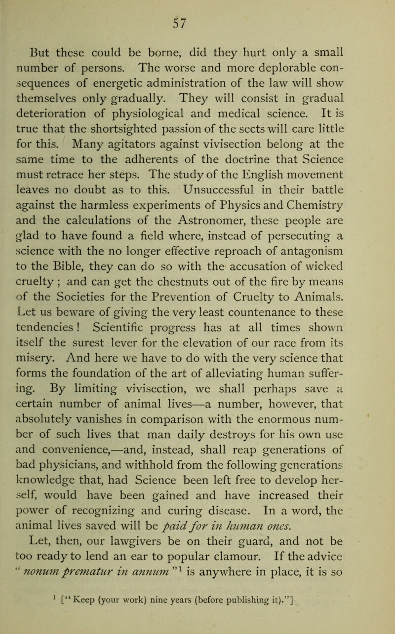 But these could be borne, did they hurt only a small number of persons. The worse and more deplorable con- sequences of energetic administration of the law will show themselves only gradually. They will consist in gradual deterioration of physiological and medical science. It is true that the shortsighted passion of the sects will care little for this. Many agitators against vivisection belong at the same time to the adherents of the doctrine that Science must retrace her steps. The study of the English movement leaves no doubt as to this. Unsuccessful in their battle against the harmless experiments of Physics and Chemistry and the calculations of the Astronomer, these people are glad to have found a field where, instead of persecuting a science with the no longer effective reproach of antagonism to the Bible, they can do so with the accusation of wicked cruelty ; and can get the chestnuts out of the fire by means of the Societies for the Prevention of Cruelty to Animals. Let us beware of giving the very least countenance to these tendencies ! Scientific progress has at all times shown itself the surest lever for the elevation of our race from its misery. And here we have to do with the very science that forms the foundation of the art of alleviating human suffer- ing. By limiting vivisection, we shall perhaps save a certain number of animal lives—a number, however, that absolutely vanishes in comparison with the enormous num- ber of such lives that man daily destroys for his own use and convenience,—and, instead, shall reap generations of bad physicians, and withhold from the following generations knowledge that, had Science been left free to develop her- self, would have been gained and have increased their power of recognizing and curing disease. In a word, the animal lives saved will be paid for in hiLmaji ones. Let, then, our lawgivers be on their guard, and not be too ready to lend an ear to popular clamour. If the advice “ nonum pre^natiir in annum is anywhere in place, it is so ^ [“ Keep (your work) nine years (before publishing it).”]