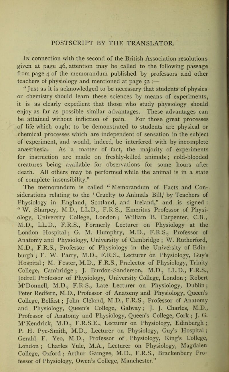 POSTSCRIPT BY THE TRANSLATOR. In connection with the second of the British Association resolutions given at page 46, attention may be called to the following passage from page 4 of the memorandum published by professors and other teachers of physiology and mentioned at page 52 :— ‘‘Just as it is acknowledged to be necessary that students of physics or chemistry should learn these sciences by means of experiments, it is as clearly expedient that those who study physiology should enjoy as far as possible similar advantages. These advantages can be attained without infliction of pain. For those great processes of life which ought to be demonstrated to students are physical or chemical processes which are independent of sensation in the subject of experiment, and would, indeed, be interfered with by incomplete anassthesia. As a matter of fact, the majority of experiments for instruction are made on freshly-killed animals ; cold-blooded creatures being available for observations for some hours after death. All others may be performed while the animal is in a state of complete insensibility.” The memorandum is called “ Memorandum of Facts and Con- siderations relating to the ‘ Cruelty to Animals Bill,’ by Teachers of Physiology in England, Scotland, and Ireland,” and is signed : “ \V. Sharpey, M.D., LL.D., F.R.S., Emeritus Professor of Physi- ology, University College, London; William B. Carpenter, C.B., M.D., LL.D,, F.R.S., Formerly Lecturer on Physiology at the London Hospital; G. M. Humphry, M.D., F.R.S., Professor of Anatomy and Physiology, University of Cambridge ; W. Rutherford, M.D., F.R.S., Professor of Physiology in the University of Edin- burgh ; F. W. Parry, M.D., F.R.S., Lecturer on Physiology, Guy’s Hospital; M. Foster, M.D., F.R.S., Praelector of Physiology, Trinity College, Cambridge; J. Burdon-Sanderson, M.D., LL.D., F.R.S., Jodrell Professor of Physiology, University College, London ; Robert M‘Donnell, M.D., F.R.S., Late Lecturer on Physiology, Dublin; Peter Redfern, M.D., Professor of Anatomy and Physiology, Queen’s College, Belfast; John Cleland, M.D., F.R.S., Professor of Anatomy and Physiology, Queen’s College, Galway; J. J. Charles, M.D., Professor of Anatomy and Physiology, Queen’s College, Cork ; J. G. M‘Kendrick, M.D., F.R.S.E., Lecturer on Physiology, Edinburgh ; P. H. Pye-Smith, M.D., Lecturer on Physiology, Guy’s Hospital; Gerald F. Yeo, M.D., Professor of, Physiology, King’s College, London ; Charles Yule, M.A., Lecturer on Physiology, Magdalen College, Oxford ; Arthur Gamgee, M.D., F.R.S., Brackenbury Pro- fessor of Physiology, Owen’s College, Manchester.”