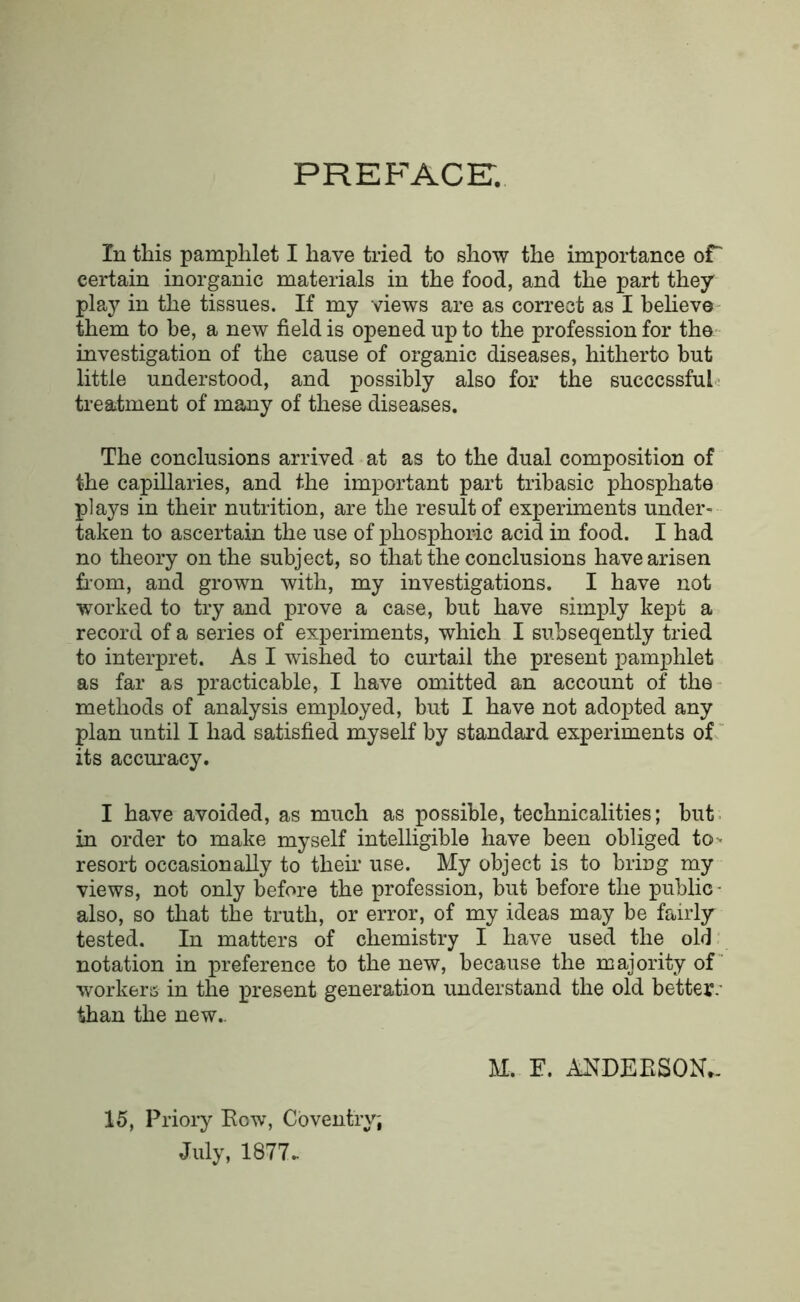 preface:. In this pamphlet I have tried to show the importance or certain inorganic materials in the food, and the part they play in the tissues. If my views are as correct as I beHevO' them to be, a new field is opened up to the profession for the- investigation of the cause of organic diseases, hitherto but little understood, and possibly also for the successful-; treatment of many of these diseases. The conclusions arrived at as to the dual composition of the capillaries, and the important part tribasic phosphate plays in their nutrition, are the result of experiments under- taken to ascertain the use of phosphoric acid in food. I had no theory on the subject, so that the conclusions have arisen £i-om, and grown with, my investigations. I have not worked to try and prove a case, but have simply kept a record of a series of experiments, which I subseqently tried to interpret. As I wished to curtail the present pamphlet as far as practicable, I have omitted an account of the methods of analysis employed, but I have not adopted any plan until I had satisfied myself by standard experiments of “ its accm’acy. I have avoided, as much as possible, technicalities; but- in order to make myself intelligible have been obliged to> resort occasionally to them use. My object is to bring my views, not only before the profession, but before the public- also, so that the truth, or error, of my ideas may be fairly tested. In matters of chemistry I have used the old notation in preference to the new, because the majority of workerss in the present generation understand the old better.' than the new.. 15, Priory Eow, Coventry; July, 1877.