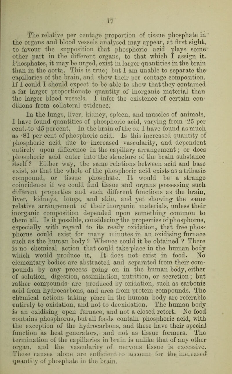 *riie relative per centage proportion of tissue phosphate in ' the organs and blood vessels analysed may appear, at first sisjlit, to favour the supposition that phosphoric acid plays some' other part in the different organs, to that which I assign it. Phosphates, it may be urged, exist in larger quantities in the brain than in the aorta. This is true; but I am unable to separate the capillaries of the brain, and show their per centage composition. If I could I should expect to be able to show that they contained a far larger proportionate quantity of inorganic material than the larger blood vessels. I infer the existence of certain con- ditions from collateral evidence. In the lungs, liver, kidney, spleen, and muscles of animals, I have found quantities of phosphoric acid, varying from -25 per cent, to ’45 percent. In the brain of the ox I have found as much^ as *81 per cent of phosphoric acid. Is this increased quantity of phosphoric acid due to increased vascularity, and dependent entirely upon difference in the capillary arrangement ; or does })hosphoric acid enter into the structure of the brain substance itself ? Either way, the same relations between acid and base exist, so that the whole of the phosphoric acid exists as a tribasio compound-, or tissue phosphate. It would be a strange coincidence if we could find tissue and organs possessing such different properties and such different functions as the brain, liver, kidneys, lungs, and skin, and yet showing the same relative arrangement of their inorganic materials, unless their inorganic composition depended upon something common to them aU. Is it possible, considering the properties of phosphorus, especially with regard to its ready oxidation, that free phos- phorus could exist for many minutes in an oxidising furnace such as the human body ? Whence could it be obtained ? There is no chemical action that could take place in the human body which would produce it. It does not exist in food. No elementary bodies are abstracted and separated from their com- pounds by any process going on in the human body, either of solution, digestion, assimilation, nutrition, or secretion; but rather compounds are produced by oxidation, such as carbonic acid from hydrocarbons, and urea from protein compounds. The chemical actions taking place in the human body are referable entirely to oxidation, and not to deoxidation. The human body is an oxidising open furnace, and not a closed retort. No food contains phosphorus, but all foods contain phosphoric acid, with the exception of the hydrocarbons, and these have their special function as heat generators, and not as tissue formers. The termination of the capillaries in brain is unlike that of any other organ, and the vascularity of nervous tissue is excessive. These causes alone arc sufiicient to account for the inc-casoff quantity of phosphate in the brain.