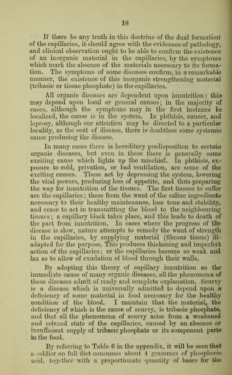 If there be any truth in this doctrine of the dual formation of the capillaries, it should agree with the evidences of pathology, and clinical observation ought to he able to confirm the existence of an inorganic material in the capillaries, by the symptoms which mark the absence of the materials necessary to its forma* tion. The symptoms of some diseases confirm', in a remarkable manner, the existence of this inorganic strengthening material (tribasic or tissue phosphate) in the capillaries. All organic diseases are dependent upon innutrition: this^ may depend upon local or general causes; in the majority of cases, although the symptoms may in the first instance be localised, the cause is in the system. In phthisis, cancer, and le]3rosy, although our attention may be directed to a particulwi- locality, as the seat of disease, there i& doubtless some systemic- cause producing the disease. In many cases there is hereditary predisposition to certain organic diseases, but even in these there is generally some exciting cause which lights up the mischief.,. In phthisis, ex* posure to cold, privation, or bad ventilation, are some of the exciting causes. These act by depressing the system, lowering the vital powers, producing loss of appetite, and thus preparing the way for innutrition of the tissues. The first tissues to suffer are the capillaries; these from the want of the saline ingi’edien'ts necessary to their healthy maintenance, lose tone and stability, and cease to act in transmitting the blood to the neighbouring tissues ; a capillary block takes place, and this leads to death of tlie part from innutrition. In cases where the x^rogress of the disease is slow, nature attempts to remedy the want of strength in the capillaries, by sux^idying material (fibrous tissue) ill* adapted for the purpose. This produces thickening and imperfect action of the cax^illaries ; or the capillaries become so weak and lax as to allow of exudation of blood through their walls. By adopting this tlieory of capillary innutrition as the immediate cause of many organic diseases, all the phenomena of these diseases admit of ready and comxdete explanation. Bcurvy is a disease which is universally admitted to depend upon » deficiency of some material in food necessary for the healthy condition of the blood. I maintain that the material, the deficiency of which is the cause of scurvy, is tribasic phosphate, and that all the phenomena of scurvy arise from a weakened and relaxed state of the capillaries, caused by an absence or insufficient supply of tribasic phosphate or its component parte ki the food. By referring to Table 6 in the appendix, it will be seen that a soldier on full diet Gonsumes about 4 grammes of x>hosphoric acid, together with a proportionate <xuaiiUty of bases for Uie-