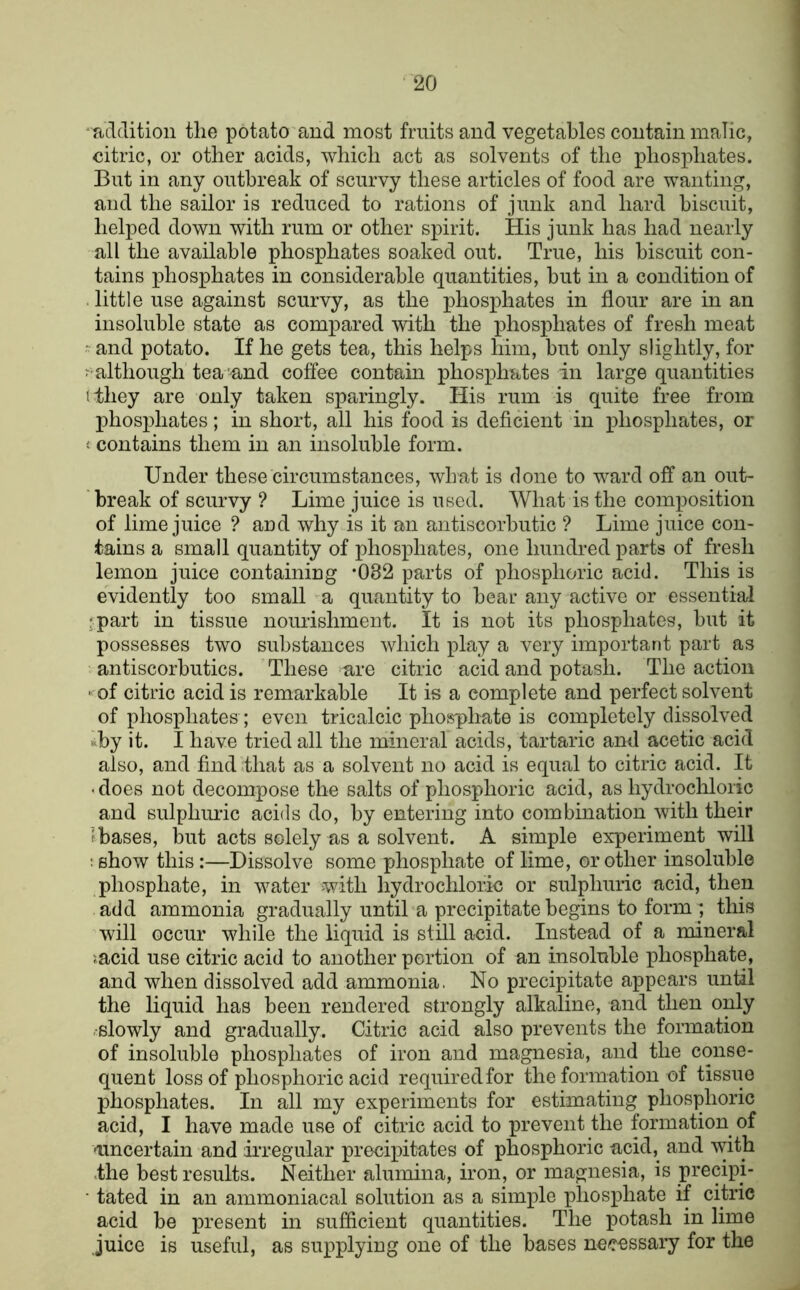 'TiLldition the potato and most fruits and vegetables contain inaTic, citric, or other acids, which act as solvents of the phosphates. But in any outbreak of scurvy these articles of food are wanting, and the sailor is reduced to rations of junk and hard biscuit, helped down with rum or other spirit. His junk has had nearly all the available phosphates soaked out. True, his biscuit con- tains phosphates in considerable quantities, but in a condition of . little use against scurvy, as the phosphates in flour are in an insoluble state as compared with the phosphates of fresh meat • and potato. If he gets tea, this helps him, but only slightly, for although tea'and coffee contain phosphates in large quantities ithey are only taken sparingly. His rum is quite free from phosphates; in short, all his food is deficient in phosphates, or « contains them in an insoluble form. Under these circumstances, what is done to ward off an out- break of scurvy ? Lime juice is used. What is the composition of lime juice ? aud why is it an antiscorbutic ? Lime juice con- tains a small quantity of phosphates, one hundred parts of fresh lemon juice containiug *082 parts of phosphoric acid. This is evidently too small a quantity to bear any active or essential •part in tissue nourishment. It is not its phosphates, but it possesses two substances which play a very important part as antiscorbutics. These are citric acid and potash. The action - of citric acid is remarkable It is a complete and perfect solvent of phosphates ; even tricalcic phosphate is completely dissolved uby it. I have tried all the mineral acids, tartaric and acetic acid also, and finddhat as a solvent no acid is equal to citric acid. It ■ does not decompose the salts of phosphoric acid, as hydrochloric and sulphm’ic acids do, by entering into combination with their Ibases, but acts solely as a solvent. A simple experiment will ; show this:—Dissolve some phosphate of lime, or other insoluble phosphate, in water with hydrochloric or sulphuric acid, then add ammonia gradually until a precipitate begins to form ; this will occur while the liquid is still acid. Instead of a mineral '.acid use citric acid to another portion of an insoluble phosphate, and when dissolved add ammonia. No precipitate appears until the liquid has been rendered strongly alkaline, and then only -slowly and gradually. Citric acid also prevents the formation of insoluble phosphates of iron and magnesia, and the conse- quent loss of phosphoric acid required for the formation of tissue phosphates. In all my experiments for estimating phosphoric acid, I have made use of citric acid to prevent the formation of •imcertain and irregular precipitates of phosphoric acid, and with .the best results. Neither alumina, iron, or magnesia, is precipi- • tated in an ammoniacal solution as a simple phosphate if citric acid be present in sufficient quantities. The potash in lime juice is useful, as supplying one of the bases ne^rossary for the