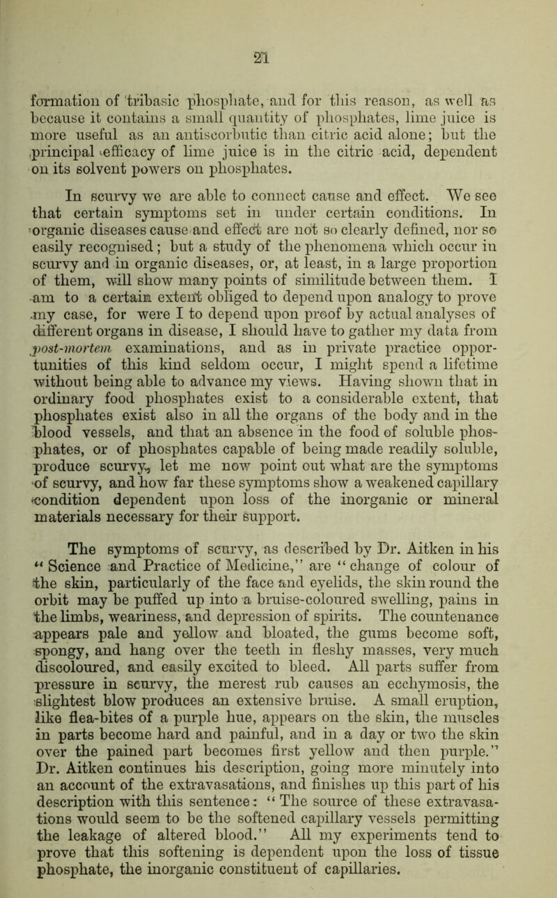 formation of'tribasic pliospliate, and for tins reason, as well as because it contains a small (piantity of phosphates, lime juice is more useful as an antiscorbutic than citric acid alone; but the .principal ^efficacy of lime juice is in the citric acid, dependent on its solvent powers on phosphates. In scurvy we are able to connect cause and effect. AVe see that certain symptoms set in under certain conditions. In •organic diseases cause-and effect are not so clearly defined, nor so easily recognised; but a study of the phenomena which occur in scurvy and in organic diseases, or, at least, in a large proportion of them, will show many points of similitude between them. I •am to a certain extent obliged to depend upon analogy to prove •my case, for were I to depend upon proof by actual analyses of different organs in disease, I should have to gather my data from post-mortem examinations, and as in private practice oppor- tunities of this kind seldom occur, I might spend a lifetime without being able to advance my views. Having shown that in ordinary food phosphates exist to a considerable extent, that phosphates exist also in all the organs of the body and in the blood vessels, and that an absence in the food of soluble phos- phates, or of phosphates capable of being made readily soluble, produce scurvy., let me now point out what are the symptoms ^of scurvy, and how far these symptoms show a weakened capillary ^condition dependent upon loss of the inorganic or mineral materials necessary for their support. The symptoms of scurvy, as described by Hr. Aitken in his Science and Practice of Medicine,” are “change of colour of ^he skin, particularly of the face and eyelids, the skin round the orbit may be puffed up into a bruise-coloured swelling, pains in the limbs, weariness, and depression of spirits. The countenance appears pale and yellow and bloated, the gums become soft, spongy, and hang over the teeth in fleshy masses, very much discoloured, and easily excited to bleed. All parts suffer from pressure in scurvy, the merest rub causes an ecchymosis, the slightest blow produces an extensive bruise. A small eruption, like flea-bites of a purple hue, appears on the skin, the muscles in parts become hard and painful, and in a day or two the skin over the pained part becomes first yellow and then purple.” Hr. Aitken continues his description, going more minutely into an account of the extravasations, and finishes up this part of his description with this sentence: “ The source of these extravasa- tions would seem to be the softened capillary vessels permitting the leakage of altered blood.” All my experiments tend to prove that this softening is dependent upon the loss of tissue phosphate, the inorganic constituent of capillaries.
