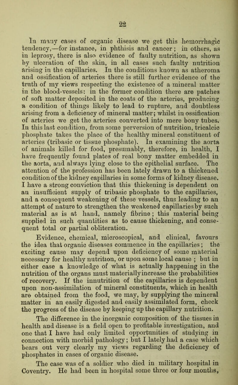 In many cases of organic disease we get this liemorrliagic tendency,—for instance, in phthisis and cancer; in others, as in leprosy, there is also evidence of faulty nutrition, as shown hy ulceration of the skin, in all cases such faulty nutrition arising in the capillaries. In the conditions known as atheroma and ossification of arteries there is still further evidence of the truth of my views respecting the existence of a mineral matter in the blood-vessels: in the former condition there are patches of soft matter deposited in the coats of the arteries, producing a condition of things likely to lead to rupture, and doubtless arising from a deficiency of mineral matter; whilst in ossification of arteries we get the arteries converted into mere bony tubes* In this last condition, from some perversion of nutrition, tricalcic phosphate takes the place of the healthy mineral constituent of arteries (tribasic or tissue phosphate). In examining the aorta of animals killed for food, presumably, therefore, in health, I have frequently found plates of real bony matter embedded in the aorta, and always lying close to the epithelial surface. The attention of the profession has been lately drawn to a thickened condition of the kidney capillaries in some forms of kidney disease. I have a strong conviction that this thickening is dependent on an insufficient supply of tribasic phosphate to the capillaries, and a consequent weakening of these vessels, thus leading to an attempt of nature to strengthen the weakened capillaries by such material as is at hand, namely fibrine ; this material being supplied in such quantities as to cause thickening, and conse- quent total or partial obliteration. Evidence, chemical, microscopical, and clinical, favours the idea that organic diseases commence in the capillaries ; the exciting cause may depend upon deficiency of some material necessary for healthy nutrition, or upon some local cause ; but in either case a knowledge of what is actually happening in the nutrition of the organs must materially increase the probabilities of recovery. If the innutrition of the capillaries is dependent upon non-assimilation of mineral constituents, which in health are obtained from the food, we may, by suppljdng the mineral matter in an easily digested and easily assimilated form, check the progress of the disease by keeping up the capillary nutrition. The difference in the inorganic composition of the tissues in health and disease is a field open to profitable investigation, and one that I have had only limited opportunities of studying in connection with morbid pathology; but I lately had a case which bears out very clearly my views regarding the deficiency of phosphates in cases of organic disease. The case was of a soldier who died in military hospital in Coventry. He had been in hospital some three or four months,