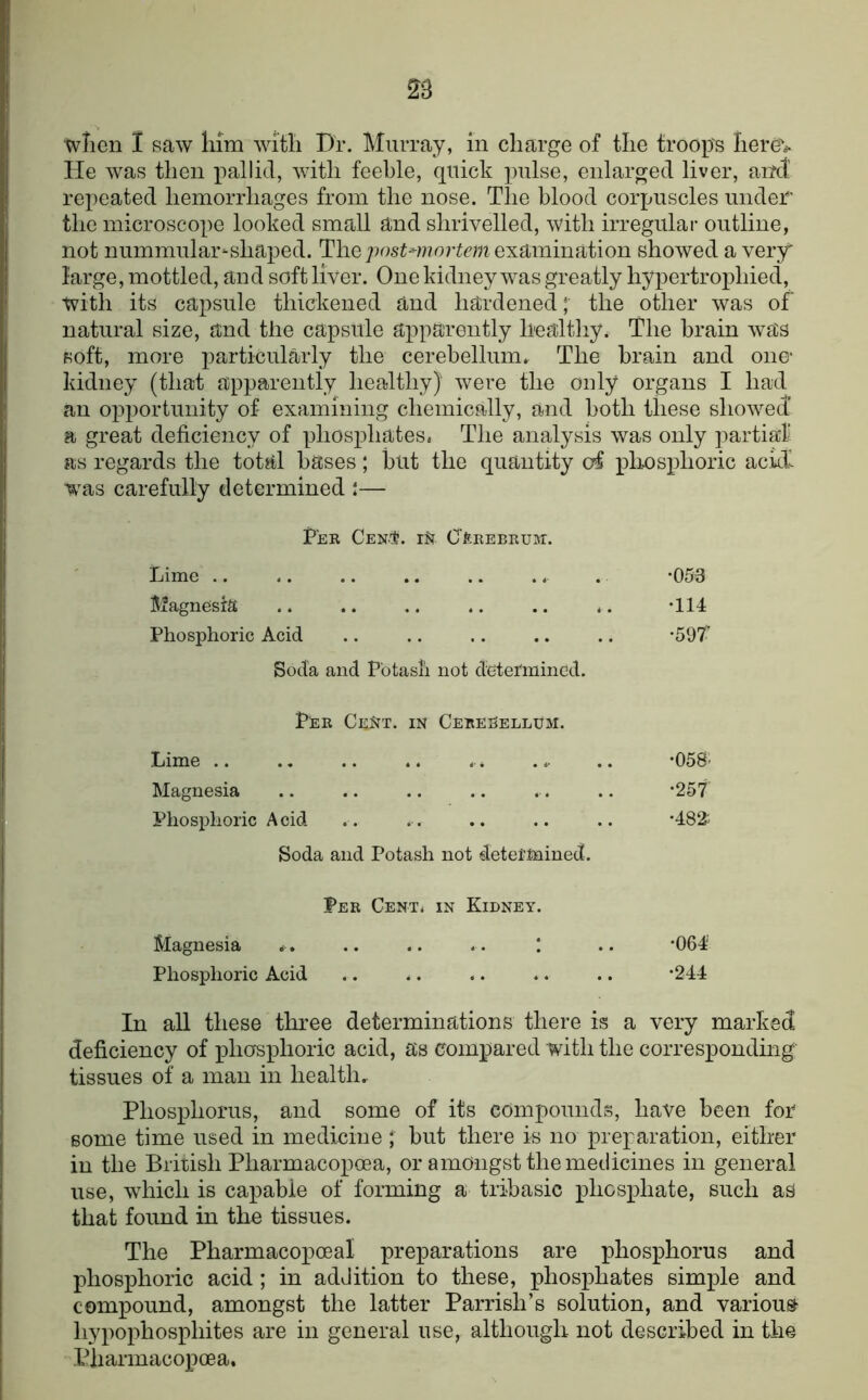 wTien 1 saw liim wi'tli Dr. Murray, in charge of the troop's herev He was then pallid, with feeble, quick pulse, enlarged liver, and' repeated hemorrhages from the nose. The blood corpuscles under the microscope looked small and shrivelled, with irregular outline, not nummular-shaped. The examination showed a very large, mottled, and soft liver. One kidney was greatly hypertrophied, with its capsule thickened and hardened; the other was of natural size, and the capsule apparently healthy, The brain was soft, more j:)articularly the cerebellum.. The brain and one- kidney (that apparently healthy) were the only organs I had an opportunity of examining chemically, and both these showed’ a great deficiency of phosphates. The analysis was only partial as regards the total bases; but the quantity c4 pliosphoric ackf was carefully determined :— Fee Gen.'S. CftEEBEUnr. Lime .. .. .. .. .. .. . -053 5^agnesr^^ .. .. .. .. .. ,. *114 Phosphoric Acid .. .. .. .. .. ‘597' Soda and Potash not detei'mincd. Pee CE^^T. IN Ceeeeellum. Lime .. .. .. .. .. ... .. ’OSS- Magnesia .. .. .. .. .. .. *257 Phosphoric Acid .. . . .. .. .. ‘482^ Soda and Potash not detel’Mined. Pee Cent, in Kidney. Magnesia .. .. .. ! .. *064 Phosphoric Acid .. .. .. .. .. *244 In all these three determinations there is a very marked deficiency of phosphoric acid, as compared with the corresponding tissues of a man in health. Phosphorus, and some of its compounds, have been for some time used in medicine ; but there is no preparation, either in the British Pharmacopoea, or amongst the medicines in general use, which is capable of forming a tribasic phosphate, such aS that found in the tissues. The Pharmacopoeal preparations are phosphorus and phosj)horic acid ; in addition to these, phosphates simple and compound, amongst the latter Parrish’s solution, and various- hypophosphites are in general use, although not described in the Pharmacopoea.