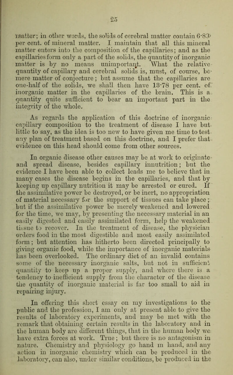 per cent, of mineral matter. I maintain that all this mineral matter enters into the composition of the capillaries; and as the capillaries form only a part of the solids, the quantity of inorganic matter is by no means unimportant. What the relative quantity of capillary and cerebral solids is, must, of course, be^ mere matter of conjecture ; hut assume that the capillaries are one-half of the solids, we shall then have 13‘78 per cent, of.' inorganic matter in the capillaries of the brain. This is a. gmantity quite sufficient to hear an important part in the integrity of the whole. As regards the application of this doctrine of inorganic- capillary composition to the treatment of disease I have but little to say, as the idea is too new to have given me time to test any plan of treatment based on this doctrine, and I prefer that, evidence on this head should come from other sources. In organic disease other causes may he at work to originate^ and spread disease, besides capillary innutrition; hut the evidence I have been able to collect leads me to believe that in many cases the disease begins in the capillaries, and that by keeping up capillary nutrition it may be arrested or cured. If the assimilative power he destroyed, or he inert, no appropriation of material necessary for the support of tissues can take place; but if the assimilative power he merely weakened and lowered for the time, we may, by presenting the necessary material in an easily digested and easily assimilated form, help the weakened tissue to recover. In the treatment of disease, the physician orders food in the most digestible and most easily assimilated form; but attention has hitherto been directed principally to giving organic food, while the importance of inorganic materials has been overlooked. The ordinary diet of an invalid contains some of the necessary inorganic salts, hut not in sufficiciij quantity to keep up a proper supply, and where there is a tendency to inefficient supply from the character of the disease tlie quantity of inorganic material is far too small to aid in repairing injury. In offering this short essay on my investigations to the public and the profession, I am only at present able to give the results of laboratory experiments, and may be met with the remark that obtaining certain results in the laboratory and in the human body are different things, that in the human body we have extra forces at work. True ; but there is no antagonism in nature. Chemistry and physiology go hand in hand, and any action in inorganic chemistry which can be produced in the laboratory, can also, under similar conditions, be produced in the