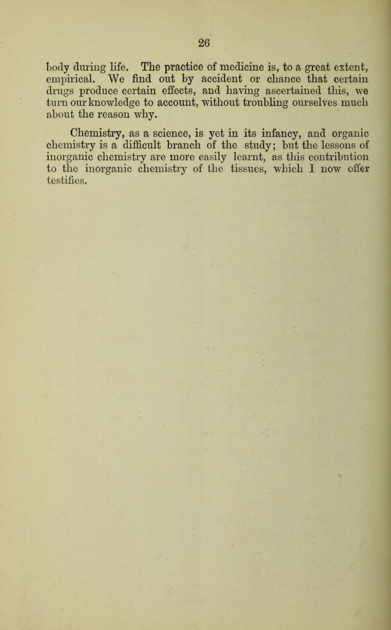 body during life. The practice of medicine is, to a great extent, empirical. We find out by accident or chance that certain drugs produce certain effects, and having ascertained this, we turn our knowledge to account, without troubling ourselves much about the reason why. Chemistry, as a science, is yet in its infancy, and organic chemistry is a difficult branch of the study; but the lessons of inorganic chemistry are more easily learnt, as this contribution to the inorganic chemistry of the tissues, which I now offer testifies.