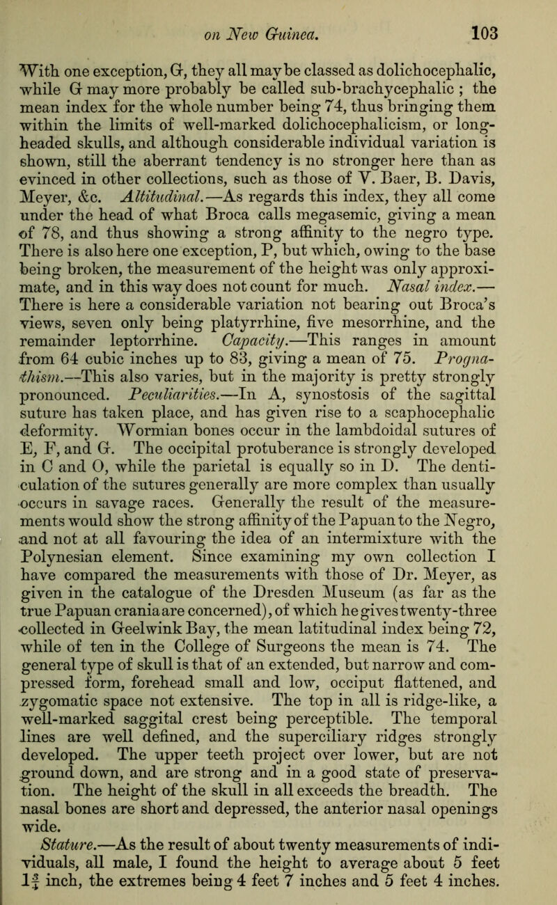 With one exception, Gr, they all maybe classed as dolichocephalic, while Gr may more probably be called sub-brachycephalic ; the mean index for the whole number being 74, thus bringing them within the limits of well-marked dolichocephalicism, or long- headed skulls, and although considerable individual variation is shown, still the aberrant tendency is no stronger here than as evinced in other collections, such as those of V. Baer, B. Davis, Meyer, &c. Altitudinal.—As regards this index, they all come under the head of what Broca calls megasemic, giving a mean of 78, and thus showing a strong affinity to the negro type. There is also here one exception, P, but which, owing to the base being broken, the measurement of the height was only approxi- mate, and in this way does not count for much. Nasal index.— There is here a considerable variation not bearing out Broca’s views, seven only being platyrrhine, five mesorrhine, and the remainder leptorrhine. Capacity.—This ranges in amount from 64 cubic inches up to 83, giving a mean of 75. Progna- iliism.—This also varies, but in the majority is pretty strongly pronounced. Peculiarities.—In A, synostosis of the sagittal suture has taken place, and has given rise to a scaphocephalic deformity. Wormian bones occur in the lambdoidal sutures of E, F, and Gr. The occipital protuberance is strongly developed in C and O, while the parietal is equally so in D. The denti- culation of the sutures generally are more complex than usually •occurs in savage races. Generally the result of the measure- ments would show the strong affinity of the Papuan to the Negro, ;and not at all favouring the idea of an intermixture with the Polynesian element. Since examining my own collection I have compared the measurements with those of Dr. Meyer, as given in the catalogue of the Dresden Museum (as far as the true Papuan crania are concerned), of which he gives twenty-three -collected in Greelwink Bay, the mean latitudinal index being 72, while of ten in the College of Surgeons the mean is 74. The general type of skull is that of an extended, but narrow and com- pressed form, forehead small and low, occiput flattened, and zygomatic space not extensive. The top in all is ridge-like, a well-marked saggital crest being perceptible. The temporal lines are well defined, and the superciliary ridges strongly developed. The upper teeth project over lower, but are not ground down, and are strong and in a good state of preserva- tion. The height of the skull in all exceeds the breadth. The nasal bones are short and depressed, the anterior nasal openings wide. Stature.—As the result of about twenty measurements of indi- viduals, all male, I found the height to average about 5 feet If inch, the extremes being 4 feet 7 inches and 5 feet 4 inches.