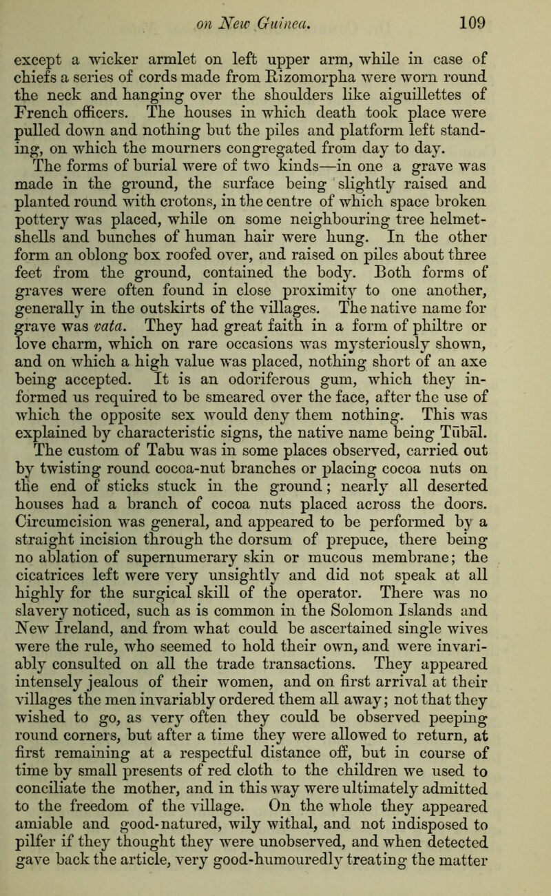 except a wicker armlet on left upper arm, while in case of chiefs a series of cords made from Rizomorpha were worn round the neck and hanging over the shoulders like aiguillettes of French officers. The houses in which death took place were pulled down and nothing hut the piles and platform left stand- ing, on which the mourners congregated from day to day. The forms of burial were of two kinds—in one a grave was made in the ground, the surface being slightly raised and planted round with crotons, in the centre of which space broken pottery was placed, while on some neighbouring tree helmet- shells and bunches of human hair were hung. In the other form an oblong box roofed over, and raised on piles about three feet from the ground, contained the body. Both forms of graves were often found in close proximity to one another, generally in the outskirts of the villages. The native name for grave was vata. They had great faith in a form of philtre or love charm, which on rare occasions was mysteriously shown, and on which a high value was placed, nothing short of an axe being accepted. It is an odoriferous gum, which they in- formed us required to be smeared over the face, after the use of which the opposite sex would deny them nothing. This was explained by characteristic signs, the native name being Tubal. The custom of Tabu was in some places observed, carried out by twisting round cocoa-nut branches or placing cocoa nuts on the end of sticks stuck in the ground; nearly all deserted houses had a branch of cocoa nuts placed across the doors. Circumcision was general, and appeared to be performed by a straight incision through the dorsum of prepuce, there being no ablation of supernumerary skin or mucous membrane; the cicatrices left were very unsightly and did not speak at all highly for the surgical skill of the operator. There was no slavery noticed, such as is common in the Solomon Islands and New Ireland, and from what could be ascertained single wives were the rule, who seemed to hold their own, and were invari- ably consulted on all the trade transactions. They appeared intensely jealous of their women, and on first arrival at their villages the men invariably ordered them all away; not that they wished to go, as very often they could be observed peeping round corners, but after a time they were allowed to return, at first remaining at a respectful distance off, but in course of time by small presents of red cloth to the children we used to conciliate the mother, and in this way were ultimately admitted to the freedom of the village. On the whole they appeared amiable and good-natured, wily withal, and not indisposed to pilfer if they thought they were unobserved, and when detected gave back the article, very good-humouredly treating the matter