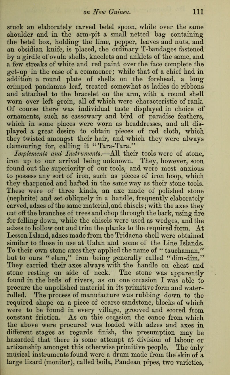 stuck an elaborately carved betel spoon, while over tbe same shoulder and in the arm-pit a small netted bag containing the betel box, holding the lime, pepper, leaves and nuts, and an obsidian knife, is placed, the ordinary T-bandages fastened by a girdle of ovula shells, kneelets and anklets of the same, and a few streaks of white and red paint over the face complete the get-up in the case of a commoner; while that of a chief had in addition a round plate of shells on the forehead, a long crimped pandamus leaf, treated somewhat as ladies do ribbons and attached to the bracelet on the arm, with a round shell worn over left groin, all of which were characteristic of rank. Of course there was individual taste displayed in choice of ornaments, such as cassowary and bird of paradise feathers, which in some places were worn as headdresses, and all dis- played a great desire to obtain pieces of red cloth, which they twisted amongst their hair, and which they were always clamouring for, calling it “ Tara-Tara.” Implements and Instruments.—All their tools were of stone, iron up to our arrival being unknown. They, however, soon found out the superiority of our tools, and were most anxious to possess any sort of iron, such as pieces of iron hoop, which they sharpened and hafted in the same way as their stone tools. These were of three kinds, an axe made of polished stone (nephrite) and set obliquely in a handle, frequently elaborately carved, adzes of the same material, and chisels; with the axes they cut off the branches of trees and chop through the bark, using fire for felling down, while the chisels were used as wedges, and the adzes to hollow out and trim the planks to the required form. At Lesson Island, adzes made from the Tridacna shell were obtained similar to those in use at TJalan and some of the Line Islands. To their own stone axes they applied the name of “ tauchaman,” but to ours “ elam,” iron being generally called “ dim-dim.” They carried their axes always with the handle on chest and stone resting on side of neck. The stone was apparently found in the beds of rivers, as on one occasion I was able to procure the unpolished material in its primitive form and water- rolled. The process of manufacture was rubbing down to the required shape on a piece of coarse sandstone, blocks of which were to be found in every village, grooved and scored from ..constant friction. As on this ocq^sion the canoe from which the above were procured was loaded with adzes and axes in different stages as regards finish, the presumption may be hazarded that there is some attempt at division of labour or artizanship amongst this otherwise primitive people. The only musical instruments found were a drum made from the skin of a large lizard (monitor), called boila, Pandean pipes, two varieties,