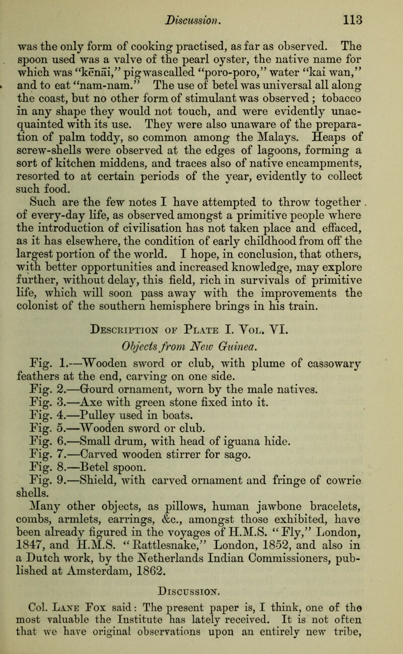 was the only form of cooking practised, as far as observed. The spoon used was a valve of the pearl oyster, the native name for which was “kenai,” pig was called “poro-poro,” water “kai wan,” and to eat unam-nam.” The use of betel was universal all along the coast, but no other form of stimulant was observed ; tobacco in any shape they would not touch, and were evidently unac- quainted with its use. They were also unaware of the prepara- tion of palm toddy, so common among the Malays. Heaps of screw-shells were observed at the edges of lagoons, forming a sort of kitchen middens, and traces also of native encampments, resorted to at certain periods of the year, evidently to collect such food. Such are the few notes I have attempted to throw together . of every-day life, as observed amongst a primitive people where the introduction of civilisation has not taken place and effaced, as it has elsewhere, the condition of early childhood from off the largest portion of the world. I hope, in conclusion, that others, with better opportunities and increased knowledge, may explore further, without delay, this field, rich in survivals of primitive life, which will soon pass away with the improvements the colonist of the southern hemisphere brings in his train. Description of Plate I. Yol. YI. Objects from New Guinea. Fig. 1.—Wooden sword or club, with plume of cassowary feathers at the end, carving on one side. Fig. 2.—Grourd ornament, worn by the male natives. Fig. 3.—Axe with green stone fixed into it. Fig. 4.—Pulley used in boats. Fig. 5.—Wooden sword or club. Fig. 6.—Small drum, with head of iguana hide. Fig. 7.—Carved wooden stirrer for sago. Fig. 8.—Betel spoon. Fig. 9.—Shield, with carved ornament and fringe of cowrie shells. Many other objects, as pillows, human jawbone bracelets, combs, armlets, earrings, &c., amongst those exhibited, have been already figured in the voyages of H.M.S. “ Fly,” London, 1847, and H.M.S. “ Rattlesnake,” London, 1852, and also in a Dutch work, by the Netherlands Indian Commissioners, pub- lished at Amsterdam, 1862. Discussion. Col. Lane Fox said: The present paper is, I think, one of the most valuable the Institute has lately received. It is not often that we have original observations upon an entirely new tribe,
