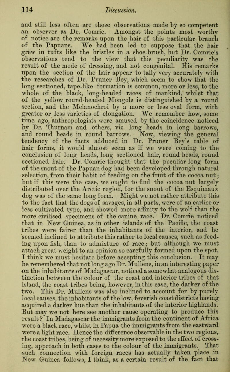 and still less often are those observations made by so competent an observer as Dr. Comrie. Amongst the points most worthy of notice are the remarks upon the hair of this particular branch of the Papuans. We had been led to suppose that the hair grew in tufts like the bristles in a shoe-brush, but Dr. Comrie’s observations tend to the view that this peculiarity was the result of the mode of dressing, and not congenital. His remarks upon the section of the hair appear to tally very accurately with the researches of Dr. Pruner Bey, which seem to show that the long-sectioned, tape-like formation is common, more or less, to the whole of the black, long-headed races of mankind, whilst that of the yellow round-headed Mongols is distinguished by a round section, and the Melanochroi by a more or less oval form, with greater or less varieties of elongation. We remember how, some time ago, anthropologists were amused by the coincidence noticed by Dr. Thurnam and others, viz. long heads in long barrows, and round heads in round barrows. Now, viewing the general tendency of the facts adduced in Dr. Pruner Bey’s table of hair forms, it would almost seem as if we were coming to the conclusion of long heads, long sectioned hair, round heads, round sectioned hair. Dr. Comrie thought that the peculiar long form of the snout of the Papuan dog had been developed through natural selection, from their habit of feediug on the fruit of the cocoa nut; but if this were the case, we ought to find the cocoa nut largely distributed over the Arctic region, for the snout of the Esquimaux dog was of the same long form. Might we not rather attribute this to the fact that the dogs of savages, in all parts, were of an earlier or less cultivated type, and showed more affinity to the wolf than the more civilised specimens of the canine race. Dr. Comrie noticed that in New Guinea, as in other islands of the Pacific, the coast tribes were fairer than the inhabitants of the interior, and he seemed inclined to attribute this rather to local causes, such as feed- ing upon fish, than to admixture of race; but although we must attach great weight to an opinion so carefully formed upon the spot, I think we must hesitate before accepting this conclusion. It may be remembered that not long ago Dr. Mullens, in an interesting paper on the inhabitants of Madagascar, noticed a somewhat analogous dis- tinction between the colour of the coast and interior tribes of that island, the coast tribes being, however, in this case, the darker of the two. This Dr. Mullens was also inclined to account for by purely local causes, the inhabitants of the low, feverish coast districts having acquired a darker hue than the inhabitants of the interior highlands. But may we not here see another cause operating to produce this result ? In Madagascar the immigrants from the continent of Africa were a black race, whilst in Papua the immigrants from the eastward were a light race. Hence the difference observable in the two regions, the coast tribes, being of necessity more exposed to the effect of cross- ing, approach in both cases to the colour of the immigrants. That such connection with foreign races has actually taken place in New Guinea follows, I think, as a certain result of the fact that