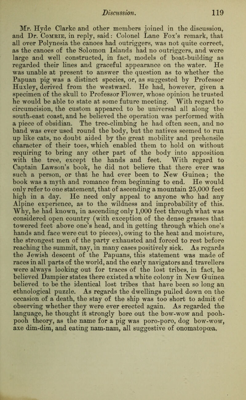 Mr. Hyde Clarke and other members joined in the discussion, and Dr. Comrie, in reply, said: Colonel Lane Fox’s remark, that all over Polynesia the canoes had outriggers, was not quite correct, as the canoes of the Solomon Islands had no outriggers, and were large and well constructed, in fact, models of boat-building as regarded their lines and graceful appearance on the water. He was unable at present to answer the question as to whether the Papuan pig was a distinct species, or, as suggested by Professor Huxley, derived from the westward. He had, however, given a specimen of the skull to Professor Flower, whose opinion he trusted he would be able to state at some future meeting. With regard to circumcision, the custom appeared to be universal all along the south-east coast, and he believed the operation was performed with a piece of obsidian. The tree-climbing he had often seen, and no band was ever used round the body, but the natives seemed to run up like cats, no doubt aided by the great mobility and prehensile character of their toes, which enabled them to hold on without requiring to bring any other part of the body into apposition with the tree, except the hands and feet. With regard to Captain Lawson’s book, he did not believe that there ever was such a person, or that he had ever been to New G-uinea; the book was a myth and romance from beginning to end. He would only refer to one statement, that of ascending a mountain 25,000 feet high in a day. He need only appeal to anyone who had any Alpine experience, as to the wildness and improbability of this. Why, he had known, in ascending only 1,000 feet through what was considered open country (with exception of the dense grasses that towered feet above one’s head, and in getting through which one’s hands and face were cut to pieces), owing to the heat and moisture, the strongest men of the party exhausted and forced to rest before reaching the summit, nay, in many cases positively sick. As regards the Jewish descent of the Papuans, this statement was made of races in all parts of the world, and the early navigators and travellers were always looking out for traces of the lost tribes, in fact, he believed Dampier states there existed a white colony in New G-uinea believed to be the identical lost tribes that have been so long an ethnological puzzle. As regards the dwellings pulled down on the occasion of a death, the stay of the ship was too short to admit of observing whether they were ever erected again. As regarded the language, he thought it strongly bore out the bow-wow and pooh- pooh theory, as the name for a pig was poro-poro, dog bow-wow, axe dim-dim, and eating nam-nam, all suggestive of onomatopcea.