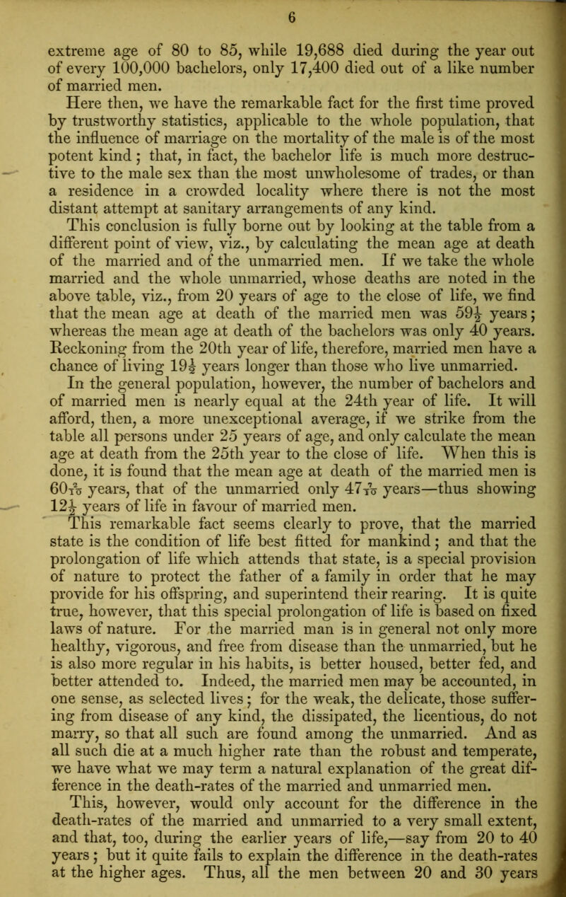 extreme age of 80 to 85, while 19,688 died during the year out of every 100,000 bachelors, only 17,400 died out of a like number of married men. Here then, we have the remarkable fact for the first time proved by trustworthy statistics, applicable to the whole population, that the influence of marriage on the mortality of the male is of the most potent kind; that, in fact, the bachelor life is much more destruc- tive to the male sex than the most unwholesome of trades, or than a residence in a crowded locality where there is not the most distant attempt at sanitary arrangements of any kind. This conclusion is fully borne out by looking at the table from a different point of view, viz., by calculating the mean age at death of the married and of the unmarried men. If we take the whole married and the whole unmarried, whose deaths are noted in the above table, viz., from 20 years of age to the close of life, we find that the mean age at death of the married men was 59\ years; whereas the mean age at death of the bachelors was only 40 years. Reckoning from the 20th year of life, therefore, married men have a chance of living 19J years longer than those who live unmarried. In the general population, however, the number of bachelors and of married men is nearly equal at the 24th year of life. It wflll afford, then, a more unexceptional average, if we strike from the table all persons under 25 years of age, and only calculate the mean age at death from the 25th year to the close of life. When this is done, it is found that the mean age at death of the married men is 60to years, that of the unmarried only 47to years—thus showing 12 J years of life in favour of married men. This remarkable fact seems clearly to prove, that the married state is the condition of life best fitted for mankind; and that the prolongation of life which attends that state, is a special provision of nature to protect the father of a family in order that he may provide for his offspring, and superintend their rearing. It is quite true, however, that this special prolongation of life is based on fixed laws of nature. For the married man is in general not only more healthy, vigorous, and free from disease than the unmarried, but he is also more regular in his habits, is better housed, better fed, and better attended to. Indeed, the married men may be accounted, in one sense, as selected lives; for the weak, the delicate, those suffer- ing from disease of any kind, the dissipated, the licentious, do not marry, so that all such are found among the unmarried. And as all such die at a much higher rate than the robust and temperate, we have what we may term a natural explanation of the great dif- ference in the death-rates of the married and unmarried men. This, however, would only account for the difference in the death-rates of the married and unmarried to a very small extent, and that, too, during the earlier years of life,—say from 20 to 40 years; but it quite fails to explain the difference in the death-rates at the higher ages. Thus, all the men between 20 and 30 years