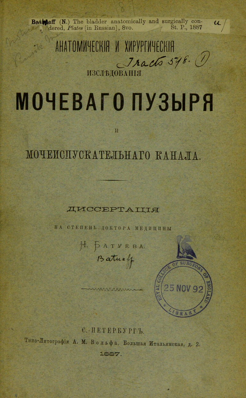 ТЬе ЬІаДсІег апаіюшісаііу апй вищісаПу соп- : •■'Двгей, Паіез [іп Еивзіап], 8ѵо. 84. Р., 1887 йшшчм м шртЕ^^^ ИЗСЛѢДОВАШЯ МОЧЕВАГО ПУЗЫРЯ И V МОтаСПУСКАТЕІЬНАГО КАНАЛА. дисоЕРТАХця: И Л е Т к П к и Ь Д о к Т о г А М Е Д II Н П II ы с.-II кт ЕР к у РГЪ. Типо-Литографія А, М. В о л ь ф а, Большая Итальянская, д. 2, ІѲѲ'Т'.